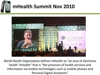 mHealth Summit Nov 2010
World Health Organization defines mHealth as “an area of electronic
health “eHealth” that is “the provision of health services and
information via mobile technologies such as mobile phones and
Personal Digital Assistants”
 