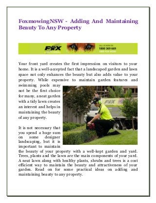 FoxmowingNSW - Adding And Maintaining
Beauty To Any Property
Your front yard creates the first impression on visitors to your
home. It is a well-accepted fact that a landscaped garden and lawn
space not only enhances the beauty but also adds value to your
property. While expensive to maintain garden features and
swimming pools may
not be the first choice
for many, a neat garden
with a tidy lawn creates
an interest and helps in
maintaining the beauty
of any property.
It is not necessary that
you spend a huge sum
on some designer
landscaping, but it is
important to maintain
the beauty of your property with a well-kept garden and yard.
Trees, plants and the lawn are the main components of your yard.
A neat lawn along with healthy plants, shrubs and trees is a cost
efficient way to maintain the beauty and attractiveness of your
garden. Read on for some practical ideas on adding and
maintaining beauty to any property.
 