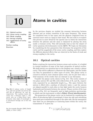 10
10.1 Optical cavities 194
10.2 Atom–cavity coupling 197
10.3 Weak coupling 200
10.4 Strong coupling 206
10.5 Applications of cavity
eﬀects 211
Further reading 213
Exercises 214
Atoms in cavities
In the previous chapter we studied the resonant interaction between
photons and an atomic transition of the same frequency. The atoms
we considered were in free space and the photons originated from an
external source such as a lamp or laser beam. We now wish to re-explore
this process in more detail for the special case in which the interaction
between the photons and the atom is enhanced by placing the atom
inside a resonant cavity. This will naturally lead us into the subject of
cavity quantum electrodynamics (cavity QED). We begin our discussion
by considering the key parameters that determine the properties of the
cavity and the magnitude of the atom–cavity coupling, and then explore
the diﬀerent physical eﬀects that are observed in the limits of weak and
strong coupling to the cavity.
10.1 Optical cavities
Before studying the interaction between atoms and cavities, it is helpful
to remind ourselves of some of the basic properties of optical cavities.
We shall restrict our attention here to the simplest case, namely a planar
cavity. This will be suﬃcient to illustrate the chief points, and the results
can then be generalized to other types of cavity. The planar cavity is
covered in detail in most classical optics texts, and we give here only a
brief summary of the results that are relevant to our discussion.
Fig. 10.1 A planar cavity of length
Lcav with two parallel end mirrors M1
and M2 of reﬂectivity R1 and R2,
respectively. The medium inside the
cavity has a refractive index n. The
cavity acts as a Fabry–Perot inter-
ferometer when light of wavelength λ
is introduced through one of the end
mirrors.
Consider the planar cavity shown in Fig. 10.1. The cavity consists of
two plane mirrors M1 and M2, with reﬂectivities of R1 and R2, respect-
ively, separated by an adjustable length Lcav. The space between the
mirrors is ﬁlled with a medium of refractive index n and the mirrors
are aligned parallel to each other so that light inside the cavity bounces
backwards and forwards between the mirrors. Planar cavities of the type
shown in Fig. 10.1 are frequently used in high-resolution spectroscopy,
in which case the instrument is called a Fabry–Perot interferometer.
The properties of the planar cavity can be analysed by considering the
eﬀect of introducing light of wavelength λ from one side and calculating
how much gets transmitted through to the other side. On the assumption
that there are no absorption or scattering losses within the cavity, the
transmission T is given by:
See, for example, Brooker (2003), Hecht
(2002), or Yariv (1997).
T =
1
1 + (4F2/π2) sin2
(φ/2)
(10.1)
 