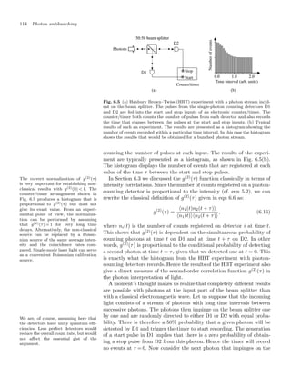 114 Photon antibunching
Photons
Couner/timer
Time interval (arb. units)
Number
of
events
Stop
Start
Fig. 6.5 (a) Hanbury Brown–Twiss (HBT) experiment with a photon stream incid-
ent on the beam splitter. The pulses from the single-photon counting detectors D1
and D2 are fed into the start and stop inputs of an electronic counter/timer. The
counter/timer both counts the number of pulses from each detector and also records
the time that elapses between the pulses at the start and stop inputs. (b) Typical
results of such an experiment. The results are presented as a histogram showing the
number of events recorded within a particular time interval. In this case the histogram
shows the results that would be obtained for a bunched photon stream.
counting the number of pulses at each input. The results of the experi-
ment are typically presented as a histogram, as shown in Fig. 6.5(b).
The histogram displays the number of events that are registered at each
value of the time τ between the start and stop pulses.
In Section 6.3 we discussed the g(2)
(τ) function classically in terms of
intensity correlations. Since the number of counts registered on a photon-
counting detector is proportional to the intensity (cf. eqn 5.2), we can
rewrite the classical deﬁnition of g(2)
(τ) given in eqn 6.6 as:
The correct normalization of g(2)(τ)
is very important for establishing non-
classical results with g(2)(0)  1. The
counter/timer arrangement shown in
Fig. 6.5 produces a histogram that is
proportional to g(2)(τ) but does not
give its exact value. From an experi-
mental point of view, the normaliza-
tion can be performed by assuming
that g(2)(τ) = 1 for very long time
delays. Alternatively, the non-classical
source can be replaced by a Poisso-
nian source of the same average inten-
sity and the coincidence rates com-
pared. Single-mode laser light can serve
as a convenient Poissonian calibration
source.
g(2)
(τ) =
n1(t)n2(t + τ)
n1(t)n2(t + τ)
, (6.16)
where ni(t) is the number of counts registered on detector i at time t.
This shows that g(2)
(τ) is dependent on the simultaneous probability of
counting photons at time t on D1 and at time t + τ on D2. In other
words, g(2)
(τ) is proportional to the conditional probability of detecting
a second photon at time t = τ, given that we detected one at t = 0. This
is exactly what the histogram from the HBT experiment with photon-
counting detectors records. Hence the results of the HBT experiment also
give a direct measure of the second-order correlation function g(2)
(τ) in
the photon interpretation of light.
A moment’s thought makes us realize that completely diﬀerent results
are possible with photons at the input port of the beam splitter than
with a classical electromagnetic wave. Let us suppose that the incoming
light consists of a stream of photons with long time intervals between
successive photons. The photons then impinge on the beam splitter one
by one and are randomly directed to either D1 or D2 with equal proba-
bility. There is therefore a 50% probability that a given photon will be
detected by D1 and trigger the timer to start recording. The generation
of a start pulse in D1 implies that there is a zero probability of obtain-
We are, of course, assuming here that
the detectors have unity quantum eﬃ-
ciencies. Less perfect detectors would
reduce the overall count rate, but would
not aﬀect the essential gist of the
argument. ing a stop pulse from D2 from this photon. Hence the timer will record
no events at τ = 0. Now consider the next photon that impinges on the
 