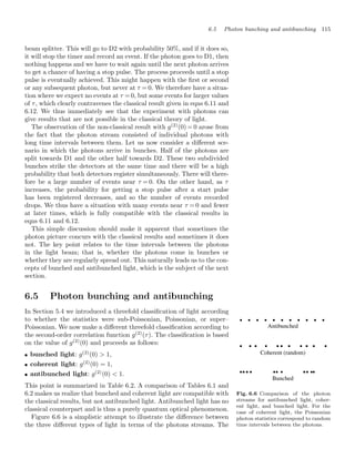 6.5 Photon bunching and antibunching 115
beam splitter. This will go to D2 with probability 50%, and if it does so,
it will stop the timer and record an event. If the photon goes to D1, then
nothing happens and we have to wait again until the next photon arrives
to get a chance of having a stop pulse. The process proceeds until a stop
pulse is eventually achieved. This might happen with the ﬁrst or second
or any subsequent photon, but never at τ = 0. We therefore have a situa-
tion where we expect no events at τ = 0, but some events for larger values
of τ, which clearly contravenes the classical result given in eqns 6.11 and
6.12. We thus immediately see that the experiment with photons can
give results that are not possible in the classical theory of light.
The observation of the non-classical result with g(2)
(0) = 0 arose from
the fact that the photon stream consisted of individual photons with
long time intervals between them. Let us now consider a diﬀerent sce-
nario in which the photons arrive in bunches. Half of the photons are
split towards D1 and the other half towards D2. These two subdivided
bunches strike the detectors at the same time and there will be a high
probability that both detectors register simultaneously. There will there-
fore be a large number of events near τ = 0. On the other hand, as τ
increases, the probability for getting a stop pulse after a start pulse
has been registered decreases, and so the number of events recorded
drops. We thus have a situation with many events near τ = 0 and fewer
at later times, which is fully compatible with the classical results in
eqns 6.11 and 6.12.
This simple discussion should make it apparent that sometimes the
photon picture concurs with the classical results and sometimes it does
not. The key point relates to the time intervals between the photons
in the light beam; that is, whether the photons come in bunches or
whether they are regularly spread out. This naturally leads us to the con-
cepts of bunched and antibunched light, which is the subject of the next
section.
6.5 Photon bunching and antibunching
In Section 5.4 we introduced a threefold classiﬁcation of light according
to whether the statistics were sub-Poissonian, Poissonian, or super–
Poissonian. We now make a diﬀerent threefold classiﬁcation according to
the second-order correlation function g(2)
(τ). The classiﬁcation is based
on the value of g(2)
(0) and proceeds as follows:
• bunched light: g(2)
(0)  1,
• coherent light: g(2)
(0) = 1,
• antibunched light: g(2)
(0)  1.
Fig. 6.6 Comparison of the photon
streams for antibunched light, coher-
ent light, and bunched light. For the
case of coherent light, the Poissonian
photon statistics correspond to random
time intervals between the photons.
This point is summarized in Table 6.2. A comparison of Tables 6.1 and
6.2 makes us realize that bunched and coherent light are compatible with
the classical results, but not antibunched light. Antibunched light has no
classical counterpart and is thus a purely quantum optical phenomenon.
Figure 6.6 is a simplistic attempt to illustrate the diﬀerence between
the three diﬀerent types of light in terms of the photons streams. The
 