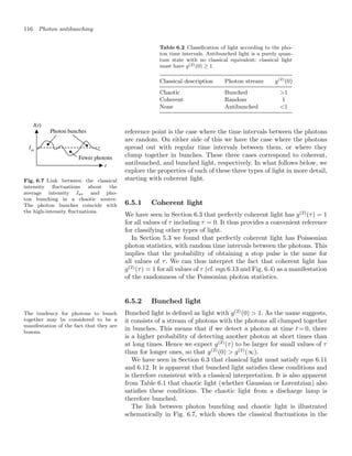 116 Photon antibunching
Table 6.2 Classiﬁcation of light according to the pho-
ton time intervals. Antibunched light is a purely quan-
tum state with no classical equivalent: classical light
must have g(2)(0) ≥ 1.
Classical description Photon stream g(2)
(0)
Chaotic Bunched 1
Coherent Random 1
None Antibunched 1
reference point is the case where the time intervals between the photons
are random. On either side of this we have the case where the photons
spread out with regular time intervals between them, or where they
clump together in bunches. These three cases correspond to coherent,
antibunched, and bunched light, respectively. In what follows below, we
explore the properties of each of these three types of light in more detail,
starting with coherent light.
6.5.1 Coherent light
We have seen in Section 6.3 that perfectly coherent light has g(2)
(τ) = 1
for all values of τ including τ = 0. It thus provides a convenient reference
for classifying other types of light.
In Section 5.3 we found that perfectly coherent light has Poissonian
photon statistics, with random time intervals between the photons. This
implies that the probability of obtaining a stop pulse is the same for
all values of τ. We can thus interpret the fact that coherent light has
g(2)
(τ) = 1 for all values of τ (cf. eqn 6.13 and Fig. 6.4) as a manifestation
of the randomness of the Poissonian photon statistics.
Fig. 6.7 Link between the classical
intensity ﬂuctuations about the
average intensity Iav and pho-
ton bunching in a chaotic source.
The photon bunches coincide with
the high-intensity ﬂuctuations.
6.5.2 Bunched light
The tendency for photons to bunch
together may be considered to be a
manifestation of the fact that they are
bosons.
Bunched light is deﬁned as light with g(2)
(0)  1. As the name suggests,
it consists of a stream of photons with the photons all clumped together
in bunches. This means that if we detect a photon at time t = 0, there
is a higher probability of detecting another photon at short times than
at long times. Hence we expect g(2)
(τ) to be larger for small values of τ
than for longer ones, so that g(2)
(0)  g(2)
(∞).
We have seen in Section 6.3 that classical light must satisfy eqns 6.11
and 6.12. It is apparent that bunched light satisﬁes these conditions and
is therefore consistent with a classical interpretation. It is also apparent
from Table 6.1 that chaotic light (whether Gaussian or Lorentzian) also
satisﬁes these conditions. The chaotic light from a discharge lamp is
therefore bunched.
The link between photon bunching and chaotic light is illustrated
schematically in Fig. 6.7, which shows the classical ﬂuctuations in the
 