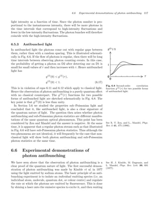 6.6 Experimental demonstrations of photon antibunching 117
light intensity as a function of time. Since the photon number is pro-
portional to the instantaneous intensity, there will be more photons in
the time intervals that correspond to high-intensity ﬂuctuations and
fewer in the low-intensity ﬂuctuations. The photon bunches will therefore
coincide with the high-intensity ﬂuctuations.
6.5.3 Antibunched light
Fig. 6.8 Second-order correlation
function g(2)(τ) for two possible forms
of antibunched light.
In antibunched light the photons come out with regular gaps between
them, rather than with a random spacing. This is illustrated schemati-
cally in Fig. 6.6. If the ﬂow of photons is regular, then there will be long
time intervals between observing photon counting events. In this case,
the probability of getting a photon on D2 after detecting one on D1 is
small for small values of τ and then increases with τ. Hence antibunched
light has
g(2)
(0)  g(2)
(τ),
g(2)
(0)  1. (6.17)
This is in violation of eqns 6.11 and 6.12 which apply to classical light.
Hence the observation of photon antibunching is a purely quantum eﬀect
with no classical counterpart. The g(2)
(τ) functions for two possible
forms of antibunched light are sketched schematically in Fig. 6.8. The
key point is that g(2)
(0) is less than unity.
In Section 5.6 we studied the properties sub–Poissonian light and
concluded that it, like antibunched light, is also a clear signature of
the quantum nature of light. The question then arises whether photon
antibunching and sub-Poissonian photon statistics are diﬀerent manifes-
tations of the same quantum optical phenomenon. This point has been
considered by Zou and Mandel and the answer is negative. At the same See X. T. Zou, and L., Mandel, Phys.
Rev A 41, 475 (1990).
time, it is apparent that a regular photon stream such as that illustrated
in Fig. 6.6 will have sub-Poissonian photon statistics. Thus although the
two phenomena are not identical, it will frequently be the case that non-
classical light will show both photon antibunching and sub-Poissonian
photon statistics at the same time.
6.6 Experimental demonstrations of
photon antibunching
See H. J. Kimble, M. Dagenais, and
L. Mandel, Phys. Rev. Lett. 39, 691
(1977).
We have seen above that the observation of photon antibunching is a
clear proof of the quantum nature of light. The ﬁrst successful demon-
stration of photon antibunching was made by Kimble et al. in 1977
using the light emitted by sodium atoms. The basic principle of an anti-
bunching experiment is to isolate an individual emitting species (i.e. an
individual atom, molecule, quantum dot, or colour centre) and regulate
the rate at which the photons are emitted by ﬂuorescence. This is done
by shining a laser onto the emissive species to excite it, and then waiting
 