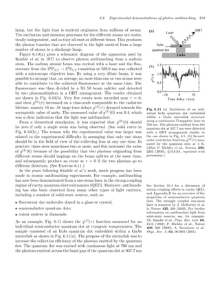 6.6 Experimental demonstrations of photon antibunching 119
lamp, but the light that is emitted originates from millions of atoms.
The excitation and emission processes for the diﬀerent atoms are statis-
tically independent, and so they all emit at diﬀerent times. This produces
the photon bunches that are observed in the light emitted from a large
number of atoms in a discharge lamp.
Figure 6.10(a) gives a schematic diagram of the apparatus used by
Kimble et al. in 1977 to observe photon antibunching from a sodium
atom. The sodium atomic beam was excited with a laser and the ﬂuo-
rescence from the 32
P3/2 → 32
S1/2 transition at 589.0 nm was collected
with a microscope objective lens. By using a very dilute beam, it was
possible to arrange that, on average, no more than one or two atoms were
able to contribute to the collected ﬂuorescence at the same time. The
ﬂuorescence was then divided by a 50 : 50 beam splitter and detected
by two photomultipliers in a HBT arrangement. The results obtained
are shown in Fig. 6.10(b). Very few events were recorded near τ = 0,
and then g(2)
(τ) increased on a time-scale comparable to the radiative
lifetime, namely 16 ns. At large time delays g(2)
(τ) decayed towards the
asymptotic value of unity. The measured value of g(2)
(0) was 0.4, which
was a clear indication that the light was antibunched.
Fig. 6.11 (a) Excitation of an indi-
vidual InAs quantum dot embedded
within a GaAs microdisk structure
using a continuous Ti:sapphire laser at
760 nm. The photons emitted from the
quantum dot at 937.7 nm were detected
with a HBT arrangement similar to
the one shown in Fig. 6.5. (b) Second-
order correlation function g(2)(τ) mea-
sured for the quantum dots at 4 K.
(After P. Michler et al., Science 290,
2282 (2000), c
AAAS, reprinted with
permission.)
From a theoretical standpoint, it was expected that g(2)
(0) should
be zero if only a single atom was being observed. (See solid curve in
Fig. 6.10(b).) The reason why the experimental value was larger was
related to the experimental diﬃculty in arranging that only one atom
should be in the ﬁeld of view of the collecting lens at any one time. In
practice, there were sometimes two or more, and this increased the value
of g(2)
(0) because of the possibility that two photons originating from
diﬀerent atoms should impinge on the beam splitter at the same time,
and subsequently produce an event at τ = 0 if the two photons go to
diﬀerent detectors. (See Exercise 6.11.)
See Section 10.4 for a discussion of
strong coupling eﬀects in cavity QED,
and Appendix D for an overview of the
properties of semiconductor quantum
dots. The strongly coupled one-atom
laser is reported by J. McKeever et al.
in Nature 425, 268 (2003). For further
information on antibunched light from
solid-state sources, see, for example:
Th. Basché et al., Phys. Rev. Lett. 69,
1516 (1992); P. Michler et al., Nature
406, 968 (2000); A. Beveratos et al.,
Phys. Rev. A, 64, 061802 (2001).
In the years following Kimble et al.’s work, much progress has been
made in atomic antibunching experiments. For example, antibunching
has now been demonstrated from a one-atom laser in the strong coupling
regime of cavity quantum electrodynamics (QED). Moreover, antibunch-
ing has also been observed from many other types of light emitters,
including a number of solid-state sources, such as:
• ﬂuorescent dye molecules doped in a glass or crystal;
• semiconductor quantum dots;
• colour centres in diamonds.
As an example, Fig. 6.11 shows the g(2)
(τ) function measured for an
individual semiconductor quantum dot at cryogenic temperatures. The
sample consisted of an InAs quantum dot embedded within a GaAs
microdisk as shown in Fig. 6.11(a). The purpose of the microdisk was to
increase the collection eﬃciency of the photons emitted by the quantum
dot. The quantum dot was excited with continuous light at 760 nm and
the photons emitted across the band gap of the quantum dot at 937.7 nm
 