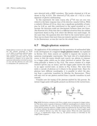 120 Photon antibunching
were detected with a HBT correlator. The results obtained at 4 K are
shown in Fig. 6.11(b). The observed g(2)
(0) value of ∼ 0.2 is a clear
signature of photon antibunching.
In this experiment the main reason why g(2)
(0) was not zero was
related to the ﬁnite response time of the detector, namely 0.42 ns. With
a radiative lifetime of 2.2 ns, there was a signiﬁcant probability of emis-
sion by 0.42 ns, and this contributed to the signal recorded at τ = 0
because the detectors could not discriminate between these two times.
(See Exercise 6.9.) Note that this is a diﬀerent situation from the sodium
experiment shown in Fig. 6.10, where the lifetime was much longer. At
the same time, the quantum dots were ﬁxed in the crystal lattice and so
there was no chance that more than one emissive species could contribute
to the ﬂuorescence, as was the case for the atomic beam.
6.7 Single-photon sources
Single-photon sources are also required
for the scheme proposed in Knill
et al. (2001) to perform eﬃcient quan-
tum computation with linear optics.
This scheme contrasts with the work
described in Chapter 13 in which the
quantum information is stored in atoms
or ions and the photons are only used
to manipulate the quantum bits.
An application of the techniques for the generation of antibunched light
is the development of a triggered single-photon source. As explained
in Section 12.5, these sources are needed to improve the security in
quantum cryptography experiments. The basic idea of a single-photon
source is that the source should emit exactly one photon in response
to a trigger pulse, which can be either electrical or optical. The oper-
ating principle is shown in Fig. 6.12. The source consists of a single
emissive species (say an atom), and the trigger pulse excites the atom
to an upper excited state, as shown in Fig. 6.12(a). The atom then
emits a cascade of photons as it relaxes to the ground state. Since the
photons have diﬀerent wavelengths, it is possible to select the pho-
ton from a particular transition by ﬁltering the ﬂuorescence. There
will only ever be one photon emitted from a speciﬁc transition in each
cascade.
Consider now the timing of the photons emitted by this process. An
intense trigger pulse will rapidly promote an electron to the excited state,
Fig. 6.12 Excitation–emission cycle from a single atom in response to trigger pulses.
(a) The atom emits a cascade of photons of diﬀerent wavelengths as it relaxes, but by
using a suitable ﬁlter (F), only one of them is selected. (b) Schematic representation
of the photon emission sequence. Trigger pulses are indicated by the thick lines, while
the arrows indicate the photon emission events, which occur at a time roughly equal
to the radiative lifetime (τR) after the trigger pulses. When the pulse separation
1/ftrigger is signiﬁcantly longer than τR, the photon stream is controlled by the
trigger pulse sequence.
 
