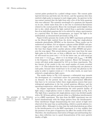 122 Photon antibunching
current pulses produced by a pulsed voltage source. The current pulse
injected electrons and holes into the device, and the quantum dots then
emitted a light pulse in response to each trigger pulse. An aperture in the
top contact ensured that the light from only a few of the InAs quantum
dots was collected. The emission wavelength of a quantum dot depends
on its size, which varies from dot to dot due to statistical ﬂuctuations
related to the crystal growth. Hence the wavelength varied slightly from
dot to dot, which allowed the light emitted from a particular emission
line of an individual quantum dot to be selected by using a spectrometer
as a spectral ﬁlter. In these circumstances, we expect the light to be
antibunched, as demonstrated previously in Fig. 6.11.
Figure 6.13(b) presents the results of the HBT experiment performed
on the ﬁltered light emitted from the device using fast single-photon
avalanche photodiodes (SPADs) as the detectors. These results can be
understood as follows. Let us suppose a photon strikes SPAD1 and gen-
erates a trigger pulse to start the timer. The timer will then measure
the time that elapses before another photon strikes SPAD2 and gener-
ates the stop signal. This second photon may have come from the same
light pulse as the ﬁrst one, or from a diﬀerent one. In the former case,
we will record an event near τ = 0. In the latter case, we will record an
event near τ = m/ftrigger, where m is an integer and ftrigger = 80 MHz
is the frequency of the trigger pulse sequence. Hence the histogram of
events will show peaks separated by 12.5 ns in these experiments. The
key feature of the results is the very small number of events recorded
near τ = 0. This indicates that the source is emitting only one photon in
each pulse, because there would have to be at least two photons in the
pulse in order to register events at τ = 0. In other words, we must have
achieved a single-photon light source.
The results shown in Fig. 6.13 represent a substantial step towards
the development of a convenient source for generating single photons
on demand. At the present time, the main experimental diﬃculties
that have to be overcome before these single-photon sources ﬁnd more
widespread applications is the low overall quantum eﬃciency and the
operating temperature, which was 5 K for the data presented in Fig. 6.13.
An elegant experiment demonstrating the wave–particle duality of
light using a single-photon source is shown schematically in Fig. 6.14.
The light from a quantum dot single-photon source was divided equally
with a 50 : 50 beam splitter and sent either to a Michelson interferometer
The principles of the Michelson
interferometer are explained in
Section 2.2.2.
or to a HBT experiment. The data from the HBT experiment was col-
lected simultaneously with the fringe pattern from the interferometer.
Clear interference fringes demonstrating the wave nature of light were
observed at the same time as antibunching, which is a purely photon (i.e.
particle) eﬀect. Although it is clear that the individual photons go either
to the interferometer or to the HBT experiment, it is very unlikely that
the presence of one piece of apparatus can aﬀect the results of the other.
Therefore, the simultaneous observation of fringes and antibunching dur-
ing a data collection run is a good demonstration of the wave–particle
duality of light.
 