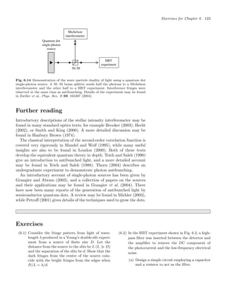 Exercises for Chapter 6 123
Fig. 6.14 Demonstration of the wave–particle duality of light using a quantum dot
single-photon source. A 50 : 50 beam splitter sends half the photons to a Michelson
interferometer and the other half to a HBT experiment. Interference fringes were
observed at the same time as antibunching. Details of the experiment may be found
in Zwiller et al., Phys. Rev. B 69, 165307 (2004).
Further reading
Introductory descriptions of the stellar intensity interferometer may be
found in many standard optics texts, for example Brooker (2003), Hecht
(2002), or Smith and King (2000). A more detailed discussion may be
found in Hanbury Brown (1974).
The classical interpretation of the second-order correlation function is
covered very rigorously in Mandel and Wolf (1995), while many useful
insights are also to be found in Loudon (2000). Both of these texts
develop the equivalent quantum theory in depth. Teich and Saleh (1990)
give an introduction to antibunched light, and a more detailed account
may be found in Teich and Saleh (1988). Thorn (2004) describes an
undergraduate experiment to demonstrate photon antibunching.
An introductory account of single-photon sources has been given by
Grangier and Abram (2003), and a collection of papers on the sources
and their applications may be found in Grangier et al. (2004). There
have now been many reports of the generation of antibunched light by
semiconductor quantum dots. A review may be found in Michler (2003),
while Petroﬀ (2001) gives details of the techniques used to grow the dots.
Exercises
(6.1) Consider the fringe pattern from light of wave-
length λ produced in a Young’s double-slit experi-
ment from a source of ﬁnite size D. Let the
distance from the source to the slits be L (L  D)
and the separation of the slits be d. Show that the
dark fringes from the centre of the source coin-
cide with the bright fringes from the edges when
D/L = λ/d.
(6.2) In the HBT experiment shown in Fig. 6.2, a high-
pass ﬁlter was inserted between the detector and
the ampliﬁer to remove the DC component of
the photocurrent and the low-frequency electrical
noise.
(a) Design a simple circuit employing a capacitor
and a resistor to act as the ﬁlter.
 