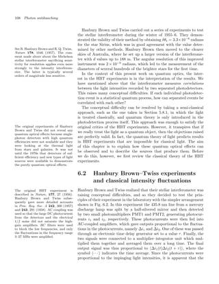 108 Photon antibunching
Hanbury Brown and Twiss carried out a series of experiments to test
the stellar interferometer during the winter of 1955–6. They demon-
strated the validity of their method by obtaining δθs = 3.3×10−8
radians
for the star Sirius, which was in good agreement with the value deter-
mined by other methods. Hanbury Brown then moved to the clearer
See R. Hanbury Brown and R. Q. Twiss,
Nature 178, 1046 (1957). The com-
ment made above about the Michelson
stellar interferometer sacriﬁcing sensi-
tivity for resolution applies even more
strongly to the intensity interferom-
eter. The latter is typically several
orders of magnitude less sensitive.
skies of Australia, where he set up a larger version of the interferome-
ter with d values up to 188 m. The angular resolution of this improved
instrument was 2 × 10−9
radians, which led to the measurement of the
diameters of several hundreds of the brighter stars for the ﬁrst time.
In the context of this present work on quantum optics, the inter-
est in the HBT experiments is in the interpretation of the results. We
have mentioned above that the interferometer measures correlations
between the light intensities recorded by two separated photodetectors.
This raises many conceptual diﬃculties. If each individual photodetec-
tion event is a statistical quantum process, how can separated events be
correlated with each other?
The conceptual diﬃculty can be resolved by taking a semi-classical
approach, such as the one taken in Section 5.8.1, in which the light
is treated classically, and quantum theory is only introduced in the
photodetection process itself. This approach was enough to satisfy the
original critics of the HBT experiments. However, it transpires that if
The original experiments of Hanbury
Brown and Twiss did not reveal any
quantum optical eﬀects because single-
photon detectors with high quantum
eﬃciencies were not available and they
were looking at the thermal light
from stars and galaxies. It was not
until the 1970s that detectors of suf-
ﬁcient eﬃciency and new types of light
sources were available to demonstrate
the purely quantum optical eﬀects.
we really treat the light as a quantum object, then the objections raised
are perfectly valid. In fact, the quantum theory of light predicts results
in HBT experiments that are impossible for classical light. The aim
of this chapter is to explain how these quantum optical eﬀects can
be observed and to describe the sources that produce them. Before
we do this, however, we ﬁrst review the classical theory of the HBT
experiments.
6.2 Hanbury Brown–Twiss experiments
and classical intensity ﬂuctuations
The original HBT experiment is
described in Nature, 177, 27 (1956).
Hanbury Brown and Twiss subse-
quently gave more detailed accounts
in Proc. Roy. Soc. A 242, 300 (1957)
and 243, 291 (1958). AC coupling was
used so that the large DC photocurrent
from the detectors and the electrical
1/f noise did not saturate the high-
gain ampliﬁers. RC ﬁlters were used
to block the low frequencies, and only
the ﬂuctuations in the frequency range
3–27 MHz were ampliﬁed.
Hanbury Brown and Twiss realized that their stellar interferometer was
raising conceptual diﬃculties, and so they decided to test the prin-
ciples of their experiment in the laboratory with the simpler arrangement
shown in Fig. 6.2. In this experiment the 435.8 nm line from a mercury
discharge lamp was split by a half-silvered mirror and then detected
by two small photomultipliers PMT1 and PMT2, generating photocur-
rents i1 and i2, respectively. These photocurrents were then fed into
AC-coupled ampliﬁers, which gave outputs proportional to the ﬂuctua-
tions in the photocurrents, namely Δi1 and Δi2. One of these was passed
through an electronic time delay generator set to a value τ. Finally, the
two signals were connected to a multiplier–integrator unit which mul-
tiplied them together and averaged them over a long time. The ﬁnal
output signal was thus proportional to Δi1(t)Δi2(t + τ), where the
symbol · · ·  indicates the time average. Since the photocurrents were
proportional to the impinging light intensities, it is apparent that the
 