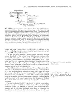6.2 Hanbury Brown–Twiss experiments and classical intensity ﬂuctuations 109
Half-silvered mirror
Multiplier +
integrator
Delay generator
Fig. 6.2 Schematic representation of the Hanbury Brown–Twiss (HBT) intensity
correlation experiment. The light from a mercury lamp was ﬁltered so that only
the 435.8 nm emission line impinged on a half-silvered mirror. Two photomultipliers
tubes PMT1 and PMT2 detected the reﬂected and transmitted light intensities I1(t)
and I2(t), respectively. The photocurrent signals generated by the detectors were
ﬁltered and ampliﬁed, and one of them was delayed by a time τ. The two ampliﬁed
photocurrent ﬂuctuation signals Δi1(t) and Δi2(t+τ) were then fed into an electronic
multiplier–integrator, giving an output proportional to Δi1(t)Δi2(t+τ). PMT1 was
placed on a translation stage, so that the two detectors could register light separated
by a distance d. In this way, the spatial coherence of the source could be investigated.
(After R. Hanbury Brown and R.Q. Twiss, Nature, 177, 27 (1956).)
output was in fact proportional to ΔI1(t)ΔI2(t + τ), where I1(t) and
I2(t) were the light intensities incident on the respective detectors, and
ΔI1 and ΔI2 were their ﬂuctuations.
The light emitted by a mercury lamp originates from many diﬀerent
atoms. This leads to ﬂuctuations in the light intensity on time-scales
comparable to the coherence time, τc. These light intensity ﬂuctuations
originate from ﬂuctuations in the numbers of atoms emitting at a given
time, and also from jumps and discontinuities in the phase emitted by
the individual atoms. The partially coherent light emitted from such a See Section 5.5.2 for further discussion
of chaotic light.
source is called chaotic to emphasize the underlying randomness of the
emission process at the microscopic level.
Figure 6.3 shows a computer simulation of the time dependence of the
intensity of the light emitted by a chaotic source with a coherence time
of τc. It is apparent that the intensity ﬂuctuates wildly above and below
the average value I on time-scales comparable to τc. These intensity A typical collision-broadened discharge
lamp will have a spectral width Δν ∼
109 Hz, so that from eqn 2.41 we expect
τc ∼ 1 ns.
ﬂuctuations are caused by the addition of the randomly phased light
from the millions of light-emitting atoms in the source. We suppose that
each atom emits at the same frequency, but that the phase of the light
from the individual atoms is constantly changing due to the random
collisions.
The principle behind the HBT experiments is that the intensity ﬂuc-
tuations of a beam of light are related to its coherence. If the light
impinging on the two detectors is coherent, then the intensity ﬂuc-
tuations will be correlated with each other. Thus by measuring the
correlations of the intensity ﬂuctuations, we can deduce the coherence
 