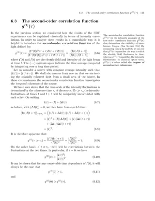 6.3 The second-order correlation function g(2)
(τ) 111
6.3 The second-order correlation function
g(2)
(τ)
In the previous section we considered how the results of the HBT
experiments can be explained classically in terms of intensity corre-
lations. In order to analyse these results in a quantiﬁable way, it is
helpful to introduce the second-order correlation function of the
light deﬁned by:
g(2)
(τ) =
E∗
(t)E∗
(t + τ)E(t + τ)E(t)
E∗
(t)E(t)E∗
(t + τ)E(t + τ)
=
I(t)I(t + τ)
I(t)I(t + τ)
, (6.6)
where E(t) and I(t) are the electric ﬁeld and intensity of the light beam
at time t. The · · ·  symbols again indicate the time average computed
by integrating over a long time period.
The second-order correlation function
g(2)(τ) is the intensity analogue of the
ﬁrst-order correlation function g(1)(τ)
that determines the visibility of inter-
ference fringes. (See Section 2.3.) By
comparing eqns 2.42 and 6.6, we can see
that g(1)(τ) quantiﬁes the way in which
the electric ﬁeld ﬂuctuates in time,
whereas g(2)(τ) quantiﬁes the intensity
ﬂuctuations. In classical optics texts,
g(2)(τ) is often called the degree of
second-order coherence.
Let us consider a source with constant average intensity such that
I(t) = I(t + τ). We shall also assume from now on that we are test-
ing the spatially coherent light from a small area of the source. In
these circumstances the second-order correlation function investigates
the temporal coherence of the source.
We have seen above that the time-scale of the intensity ﬂuctuations is
determined by the coherence time τc of the source. If τ  τc, the intensity
ﬂuctuations at times t and t + τ will be completely uncorrelated with
each other. On writing
I(t) = I + ΔI(t) (6.7)
as before, with ΔI(t) = 0, we then have from eqn 6.5 that:
I(t)I(t + τ)ττc =

(I + ΔI(t)) (I + ΔI(t + τ))

= I2
+ IΔI(t) + IΔI(t + τ)
+ ΔI(t)ΔI(t + τ)
= I2
. (6.8)
It is therefore apparent that:
g(2)
(τ  τc) =
I(t)I(t + τ)
I(t)2
=
I(t)2
I(t)2
= 1. (6.9)
On the other hand, if τ  τc, there will be correlations between the
ﬂuctuations at the two times. In particular, if τ = 0, we have
g(2)
(0) =
I(t)2

I(t)2
. (6.10)
It can be shown that for any conceivable time dependence of I(t), it will
always be the case that
g(2)
(0) ≥ 1, (6.11)
and
g(2)
(0) ≥ g(2)
(τ). (6.12)
 