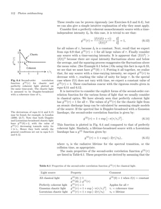 112 Photon antibunching
These results can be proven rigorously (see Exercises 6.3 and 6.4), but
we can also give a simple intuitive explanation of why they must apply.
Consider ﬁrst a perfectly coherent monochromatic source with a time-
independent intensity I0. In this case, it is trivial to see that:
g(2)
(τ) =
I(t)I(t + τ)
I(t)2
=
I2
0
I2
0
= 1, (6.13)
for all values of τ, because I0 is a constant. Next, recall that we expect
Fig. 6.4 Second-order correlation
function g(2)(τ) for chaotic and
perfectly coherent light plotted on
the same time-scale. The chaotic light
is assumed to be Doppler-broadened
with a coherence time of τc.
from eqn 6.9 that g(2)
(τ) = 1 for all large values of τ. Finally consider
any source with a time-varying intensity. It is apparent that I(t)2
 
I(t)2
because there are equal intensity ﬂuctuations above and below
the average, and the squaring process exaggerates the ﬂuctuations above
the mean value. (See Example 6.1 below.) On using this fact in eqn 6.10,
we see that we must have g(2)
(0)  1. Putting it all together, we realize
that, for any source with a time-varying intensity, we expect g(2)
(τ) to
decrease with τ, reaching the value of unity for large τ. In the special
case where I(t) does not vary with time, we expect a constant value of
g(2)
(τ) = 1. These conclusions concur with the rigorous results given in
eqns 6.11 and 6.12.
It is instructive to consider the explicit forms of the second-order cor-
relation function for the various forms of light that we usually consider
in classical optics. We have already seen that perfectly coherent light
has g(2)
(τ) = 1 for all τ. The values of g(2)
(τ) for the chaotic light from
an atomic discharge lamp can be calculated by assuming simple models
of the source. If the spectral line is Doppler-broadened with a Gaussian
lineshape, the second-order correlation function is given by:
The derivations of eqns 6.14 and 6.15
may be found, for example, in Loudon
(2000, §3.7). Note that both Doppler
and Lorentzian-broadened chaotic light
have g(2)(0) = 2, with the value of
g(2)(τ) decreasing towards unity for
τ  τc. Hence they both satisfy the
general conditions set out in eqns 6.11
and 6.12.
g(2)
(τ) = 1 + exp

−π(τ/τc)2

. (6.14)
This function is plotted in Fig. 6.4 and compared to that of perfectly
coherent light. Similarly, a lifetime-broadened source with a Lorentzian
lineshape has a g(2)
function given by:
g(2)
(τ) = 1 + exp (−2|τ|/τ0) , (6.15)
where τ0 is the radiative lifetime for the spectral transition, or the
collision time, as appropriate.
The main properties of the second-order correlation function g(2)
(τ)
are listed in Table 6.1. These properties are derived by assuming that the
Table 6.1 Properties of the second-order correlation function g(2)(τ) for classical light.
Light source Property Comment
All classical light g(2)
(0) ≥ 1 g(2)
(0) = 1 when I(t) = constant
g(2)
(0) ≥ g(2)
(τ)
Perfectly coherent light g(2)
(τ) = 1 Applies for all τ
Gaussian chaotic light g(2)
(τ) = 1 + exp

−π(τ/τc)2

τc = coherence time
Lorentzian chaotic light g(2)
(τ) = 1 + exp (−2|τ|/τ0) τ0 = lifetime
 