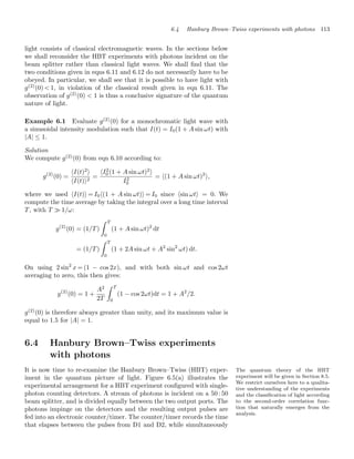6.4 Hanbury Brown–Twiss experiments with photons 113
light consists of classical electromagnetic waves. In the sections below
we shall reconsider the HBT experiments with photons incident on the
beam splitter rather than classical light waves. We shall ﬁnd that the
two conditions given in eqns 6.11 and 6.12 do not necessarily have to be
obeyed. In particular, we shall see that it is possible to have light with
g(2)
(0)  1, in violation of the classical result given in eqn 6.11. The
observation of g(2)
(0)  1 is thus a conclusive signature of the quantum
nature of light.
Example 6.1 Evaluate g(2)
(0) for a monochromatic light wave with
a sinusoidal intensity modulation such that I(t) = I0(1 + A sin ωt) with
|A| ≤ 1.
Solution
We compute g(2)
(0) from eqn 6.10 according to:
g(2)
(0) =
I(t)2

I(t)2
=
I2
0 (1 + A sin ωt)2

I2
0
= (1 + A sin ωt)2
,
where we used I(t) = I0(1 + A sin ωt) = I0 since sin ωt = 0. We
compute the time average by taking the integral over a long time interval
T, with T  1/ω:
g(2)
(0) = (1/T)
 T
0
(1 + A sin ωt)2
dt
= (1/T)
 T
0
(1 + 2A sin ωt + A2
sin2
ωt) dt.
On using 2 sin2
x = (1 − cos 2x), and with both sin ωt and cos 2ωt
averaging to zero, this then gives:
g(2)
(0) = 1 +
A2
2T
 T
0
(1 − cos 2ωt)dt = 1 + A2
/2.
g(2)
(0) is therefore always greater than unity, and its maximum value is
equal to 1.5 for |A| = 1.
6.4 Hanbury Brown–Twiss experiments
with photons
The quantum theory of the HBT
experiment will be given in Section 8.5.
We restrict ourselves here to a qualita-
tive understanding of the experiments
and the classiﬁcation of light according
to the second-order correlation func-
tion that naturally emerges from the
analysis.
It is now time to re-examine the Hanbury Brown–Twiss (HBT) exper-
iment in the quantum picture of light. Figure 6.5(a) illustrates the
experimental arrangement for a HBT experiment conﬁgured with single-
photon counting detectors. A stream of photons is incident on a 50 : 50
beam splitter, and is divided equally between the two output ports. The
photons impinge on the detectors and the resulting output pulses are
fed into an electronic counter/timer. The counter/timer records the time
that elapses between the pulses from D1 and D2, while simultaneously
 