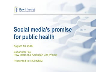 Social media’s promise  for public health August 13, 2009 Susannah Fox Pew Internet & American Life Project Presented to: NCHCMM 
