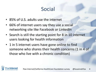 Social
• 85% of U.S. adults use the internet
• 66% of internet users say they use a social
  networking site like Facebook or LinkedIn
• Search is still the starting point for 8 in 10 internet
  users looking for health information
• 1 in 5 internet users have gone online to find
  someone who shares their health concerns (1 in 4 of
  those who live with a chronic condition)


           Pew Internet/California HealthCare Foundation survey   @SusannahFox   4
 