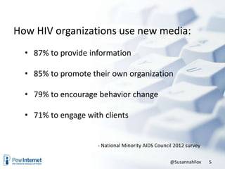 How HIV organizations use new media:
• 87% to provide information
• 85% to promote their own organization
• 79% to encourage behavior change
• 71% to engage with clients
- National Minority AIDS Council 2012 survey
@SusannahFox 5