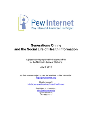 Generations Online
and the Social Life of Health Information


          A presentation prepared by Susannah Fox
             for the National Library of Medicine

                             July 8, 2010


   All Pew Internet Project studies are available for free on our site:
                       http://pewinternet.org/

                          Health research:
            http://www.pewinternet.org/topics/Health.aspx

                        Questions or comments:
                         sfox@pewinternet.org
                            @SusannahFox
                             202-419-4511
 