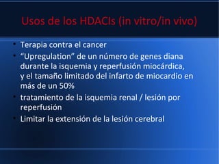 Usos de los HDACIs (in vitro/in vivo)
• Terapia contra el cancer
• “Upregulation” de un número de genes diana
durante la isquemia y reperfusión miocárdica,
y el tamaño limitado del infarto de miocardio en
más de un 50%
• tratamiento de la isquemia renal / lesión por
reperfusión
• Limitar la extensión de la lesión cerebral
 