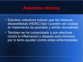 Aspectos clinicos

Estudios colectivos indican que las histonas
desacetilasas (HDAC) tipo I pueden ser usadas
en tratamiento de psoriasis y artritis reumatoide

Tambien se ha comprobado q son efectivas
contra la inflamacion y ataques auto-inmunes
por lo tanto ayudan contra estas enfermedades
 