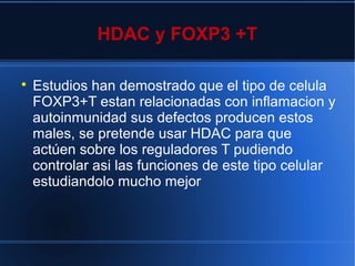 HDAC y FOXP3 +T

Estudios han demostrado que el tipo de celula
FOXP3+T estan relacionadas con inflamacion y
autoinmunidad sus defectos producen estos
males, se pretende usar HDAC para que
actúen sobre los reguladores T pudiendo
controlar asi las funciones de este tipo celular
estudiandolo mucho mejor
 