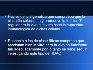 
Hay evidencia genetica que comprueba que la
clase IIa selecciona y promueve la funcion T
reguladora in vivo e in vitro osea la supresion
inmunologica de dichas células

Respecto a las de clase IIIb se comprobo que
reccionan bien in vitro pero in vivo no funcionan
tan adecuadamente por lo tanto se debe seguir
investigando este tipo de HDAC
 