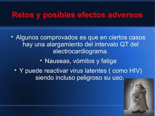 Retos y posibles efectos adversos

Algunos comprovados es que en ciertos casos
hay una alargamiento del intervalo QT del
electrocardiograma.

Nauseas, vómitos y fatiga

Y puede reactivar virus latentes ( como HIV)
siendo incluso peligroso su uso.
 