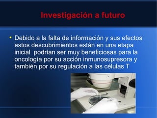 Investigación a futuro

Debido a la falta de información y sus efectos
estos descubrimientos están en una etapa
inicial podrían ser muy beneficiosas para la
oncología por su acción inmunosupresora y
también por su regulación a las células T
 