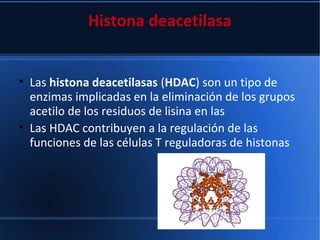 Histona deacetilasa
• Las histona deacetilasas (HDAC) son un tipo de
enzimas implicadas en la eliminación de los grupos
acetilo de los residuos de lisina en las
• Las HDAC contribuyen a la regulación de las
funciones de las células T reguladoras de histonas
 