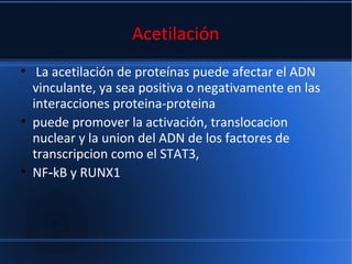 Acetilación
• La acetilación de proteínas puede afectar el ADN
vinculante, ya sea positiva o negativamente en las
interacciones proteina-proteina
• puede promover la activación, translocacion
nuclear y la union del ADN de los factores de
transcripcion como el STAT3,
• NF kB y RUNX1‑
 