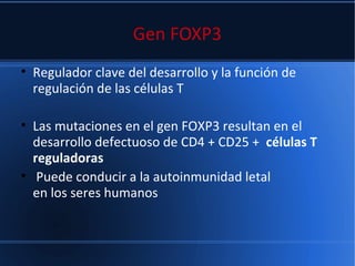 Gen FOXP3
• Regulador clave del desarrollo y la función de
regulación de las células T
• Las mutaciones en el gen FOXP3 resultan en el
desarrollo defectuoso de CD4 + CD25 + células T
reguladoras
• Puede conducir a la autoinmunidad letal
en los seres humanos
 