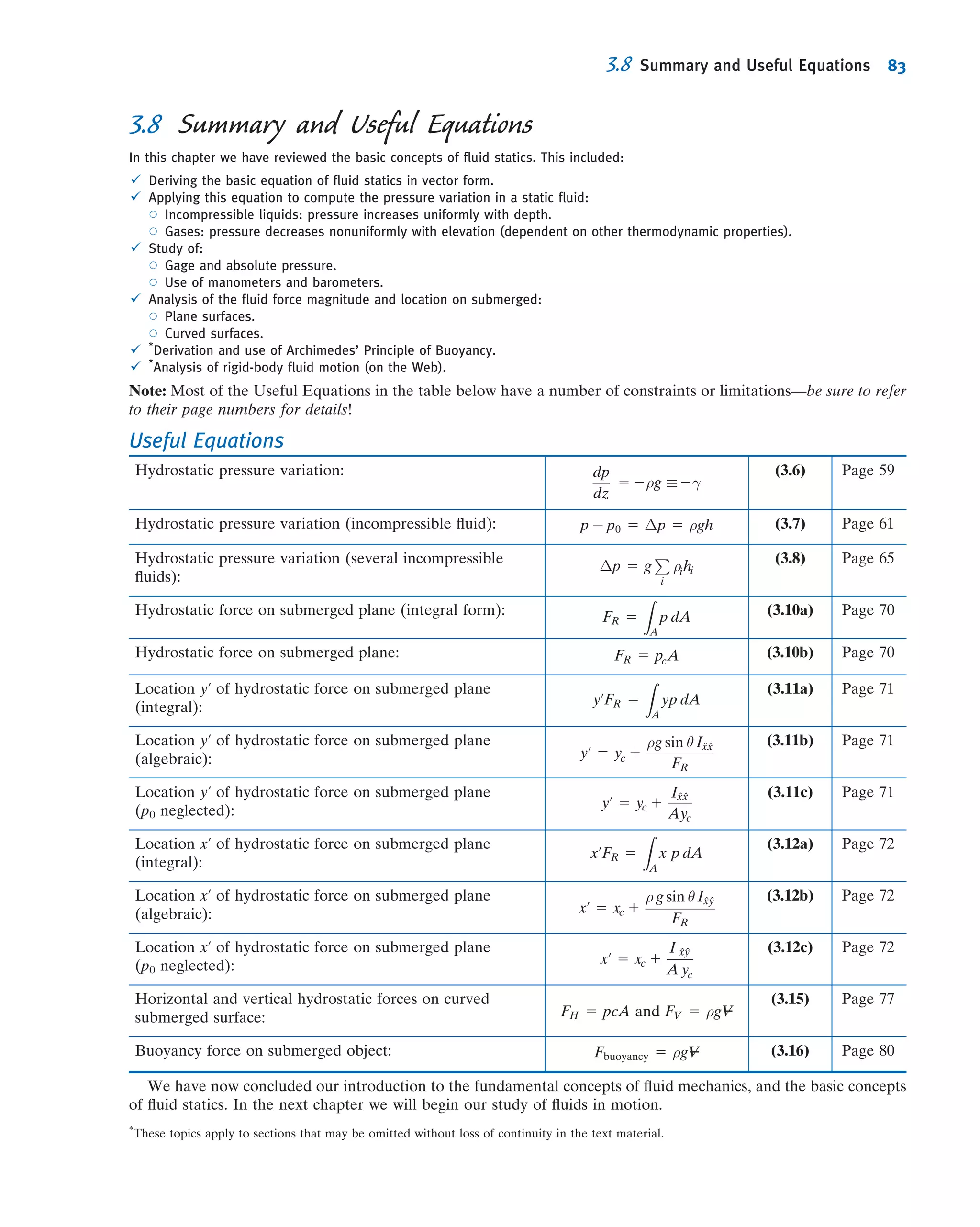3.4Hydraulic Systems
Hydraulic systems are characterized by very high pressures, so by comparison
hydrostatic pressure variations often may be neglected. Automobile hydraulic brakes
develop pressures up to 10 MPa (1500 psi); aircraft and machinery hydraulic actuation
systems frequently are designed for pressures up to 40 MPa (6000 psi), and jacks use
pressures to 70 MPa (10,000 psi). Special-purpose laboratory test equipment is com-
mercially available for use at pressures to 1000 MPa (150,000 psi)!
Although liquids are generally considered incompressible at ordinary pressures,
density changes may be appreciable at high pressures. Bulk moduli of hydraulic ﬂuids
also may vary sharply at high pressures. In problems involving unsteady ﬂow, both
compressibility of the ﬂuid and elasticity of the boundary structure (e.g., the pipe
walls) must be considered. Analysis of problems such as water hammer noise and
vibration in hydraulic systems, actuators, and shock absorbers quickly becomes
complex and is beyond the scope of this book.
3.5Hydrostatic Force on Submerged Surfaces
Now that we have determined how the pressure varies in a static ﬂuid, we can examine
the force on a surface submerged in a liquid.
In order to determine completely the resultant force acting on a submerged sur-
face, we must specify:
1. The magnitude of the force.
2. The direction of the force.
3. The line of action of the force.
We shall consider both plane and curved submerged surfaces.
Hydrostatic Force on a Plane Submerged Surface
A plane submerged surface, on whose upper face we wish to determine the resultant
hydrostatic force, is shown in Fig. 3.5. The coordinates are important: They have been
chosen so that the surface lies in the xy plane, and the origin O is located at the
intersection of the plane surface (or its extension) and the free surface. As well as
VIDEO
Hydraulic Force Ampliﬁcation.
θ
h
O
Liquid surface
dF
FR
Liquid,
density = ρ
Edge view
y
y
z
x
dx
y'dAx'
dy
xy xy plane viewed from above
Point of application of FR
(center of pressure)
Ambient pressure, p0
Fig. 3.5 Plane submerged surface.
3.5 Hydrostatic Force on Submerged Surfaces 69
 