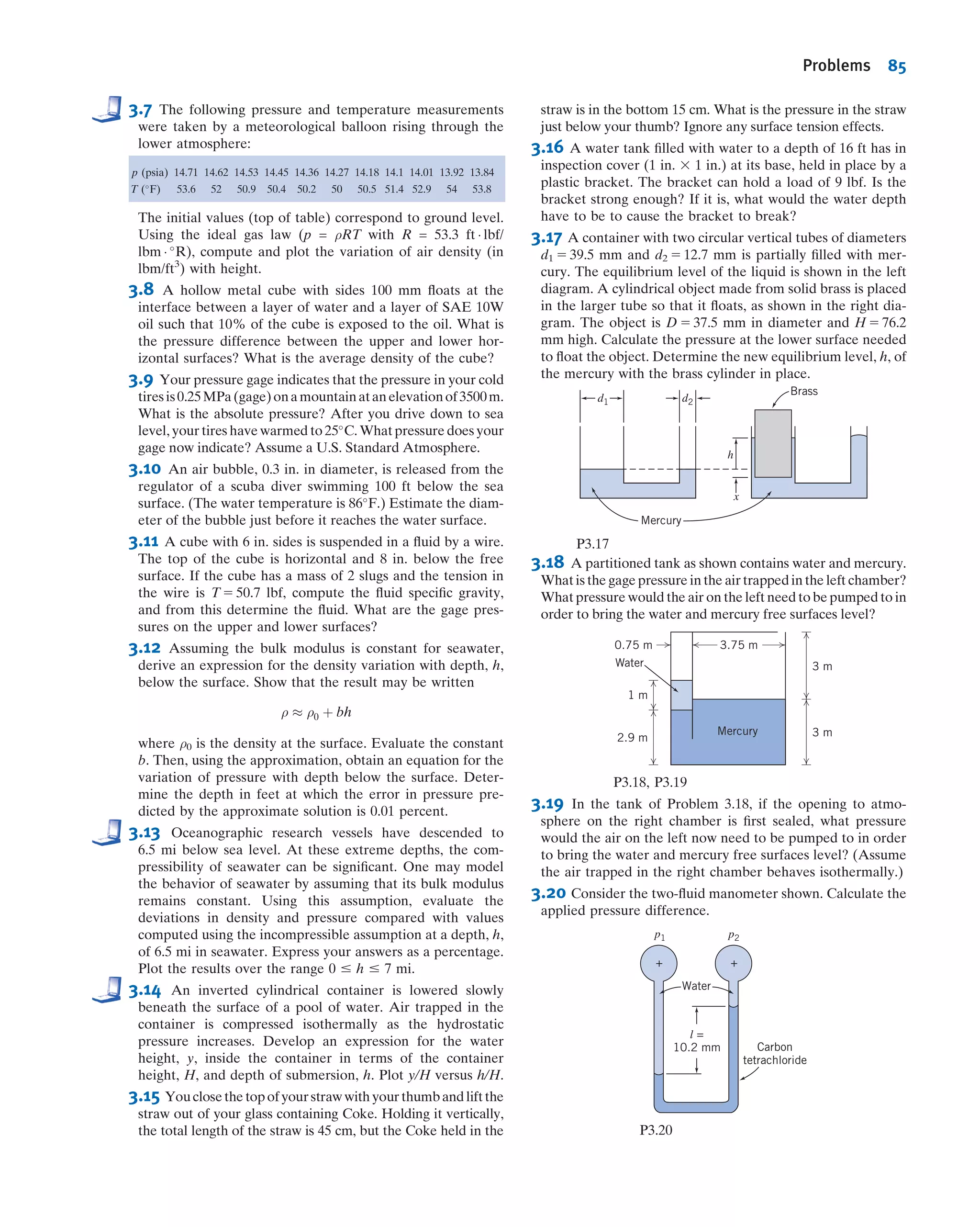 be equal to the moment due to the distributed pressure force. Taking the sum (i.e.,
integral) of the moments of the inﬁnitesimal forces dF about the x axis we obtain
yuFR 5
Z
A
yp dA ð3:11aÞ
We can integrate by expressing p as a function of y as before:
yuFR 5
Z
A
yp dA 5
Z
A
yð p0 1 ρghÞ dA 5
Z
A
ð p0y 1 ρgy2
sin θÞ dA
5 p0
Z
A
y dA 1 ρg sin θ
Z
A
y2
dA
The ﬁrst integral is our familiar ycA. The second integral,
R
A y2
dA, is the second moment
of area about the x axis, Ixx. We can use the parallel axis theorem, Ixx 5 Ixˆxˆ 1 Ay2
c,
to replace Ixx with the standard second moment of area, about the centroidal xˆ axis.
Using all of these, we ﬁnd
yuFR 5 p0ycA 1 ρg sin θðIxˆxˆ 1 Ay2
cÞ 5 ycð p0 1 ρgyc sin θÞA 1 ρg sin θ Ixˆxˆ
5 ycð p0 1 ρghcÞA 1 ρg sin θIxˆxˆ 5 ycFR 1 ρg sin θIxˆxˆ
Finally, we obtain for yu:
yu 5 yc 1
ρg sin θ Ixˆxˆ
FR
ð3:11bÞ
Equation 3.11b is convenient for computing the location yu of the force on the sub-
merged side of the surface when we include the ambient pressure p0. If we have the
same ambient pressure acting on the other side of the surface we can use Eq. 3.10b
with p0 neglected to compute the net force,
FR 5 pcgage
A 5 ρghc A 5 ρgyc sin θ A
and Eq. 3.11b becomes for this case
yu 5 yc 1
Ixˆxˆ
Ayc
ð3:11cÞ
Equation 3.11a is the integral equation for computing the location yu of the resultant
force; Eq. 3.11b is a useful algebraic form for computing yu when we are interested in the
resultant force on the submerged side of the surface; Eq. 3.11c is for computing yu when
we are interested in the net force for the case when the same p0 acts at the free surface
and on the other side of the submerged surface. For problems that have a pressure on the
other side that is not p0, we can either analyze each side of the surface separately or
reduce the two pressure distributions to one net pressure distribution, in effect creating a
system to be solved using Eq. 3.10b with pc expressed as a gage pressure.
θh
O
Liquid surface
Liquid,
density = ρ
Edge view
y
z
Ambient pressure, p0
FR
Fig. 3.6 Pressure distribution on plane submerged surface.
3.5 Hydrostatic Force on Submerged Surfaces 71
 
