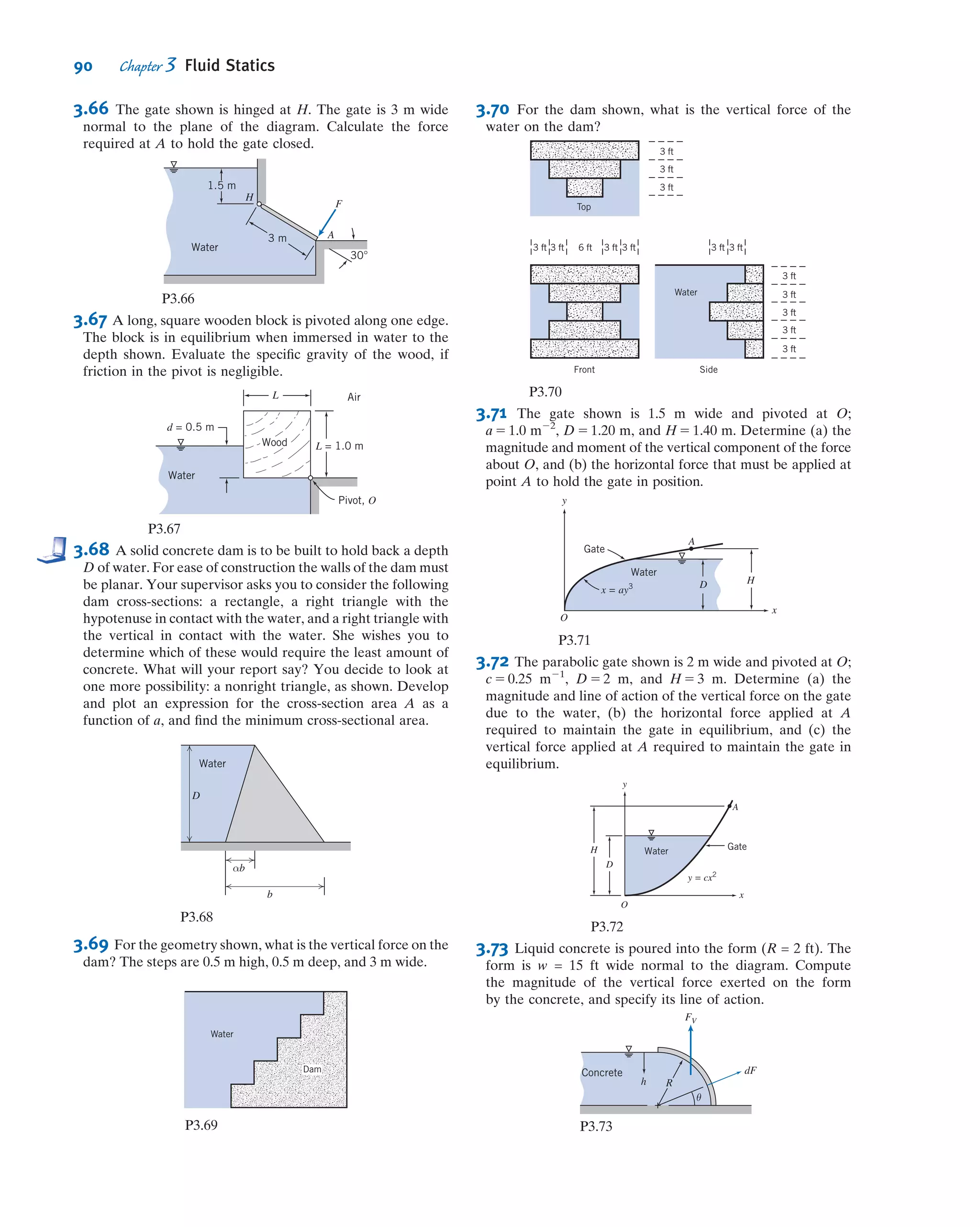 Hydrostatic Force on a Curved Submerged Surface
For curved surfaces, we will once again derive expressions for the resultant force by
integrating the pressure distribution over the surface. However, unlike for the plane
surface, we have a more complicated problem—the pressure force is normal to the
surface at each point, but now the inﬁnitesimal area elements point in varying directions
because of the surface curvature. This means that instead of integrating over an element
dA we need to integrate over vector element d ~A. This will initially lead to a more
complicated analysis, but we will see that a simple solution technique will be developed.
Consider the curved surface shown in Fig. 3.7. The pressure force acting on the
element of area, d ~A, is given by
d~F 5 2p d ~A
where the minus sign indicates that the force acts on the area, in the direction opposite
to the area normal. The resultant force is given by
~FR 5 2
Z
A
p d ~A ð3:13Þ
We can write
~FR 5 ^iFRx
1 ^jFRy
1 ^kFRz
where FRx; FRy; and FRz are the components of ~FR in the positive x, y, and z directions,
respectively.
To evaluate the component of the force in a given direction, we take the dot
product of the force with the unit vector in the given direction. For example, taking
the dot product of each side of Eq. 3.13 with unit vector ^i gives
FRx
5 ~FRU^i 5
Z
d~FU^i 5 2
Z
A
p d ~AU^i 5 2
Z
Ax
p dAx
We could have solved this problem by considering the two separate pres-
sure distributions on each side of the door, leading to two resultant forces and
their locations. Summing moments about point A with these forces would
also have yielded the same value for Ft. (See Problem 3.59.) Note also that
Eq. 3 could have been obtained directly (without separately ﬁnding FR and
yu) by using a direct integration approach:
X
MA 5 FtL 2
Z
A
y p dA 5 0
This Example shows:ü Use of algebraic equations for non-
zero gage pressure at the liquid free
surface.
ü Use of the moment equation from
statics for computing the required
applied force.
z
x
y
dA
dAx
dAz
dAy
z = z0
Fig. 3.7 Curved submerged surface.
76 Chapter 3 Fluid Statics
 