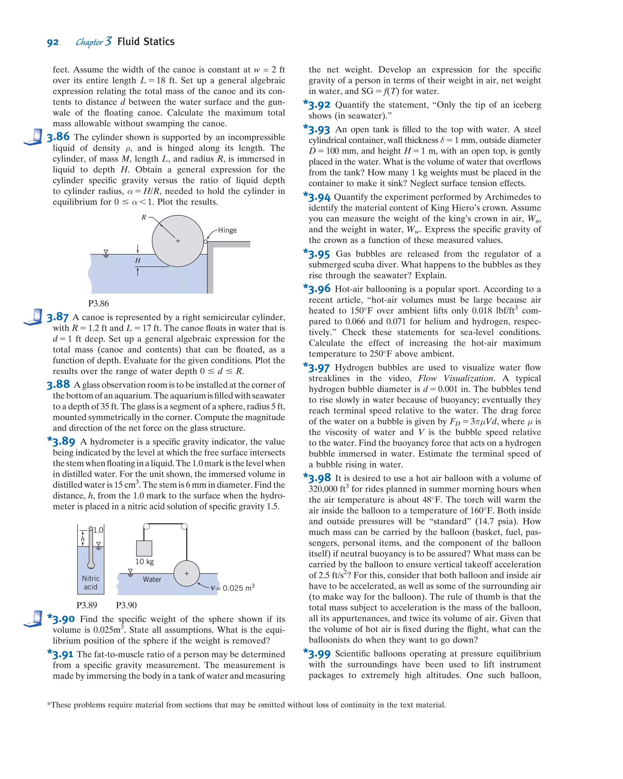 where pc and A are the pressure at the center and the area, respectively, of a vertical
plane surface of the same projected area, and V--- is the volume of ﬂuid above the
curved surface.
It can be shown that the line of action of the vertical force component passes
through the center of gravity of the volume of liquid directly above the curved surface
(see Example 3.7).
We have shown that the resultant hydrostatic force on a curved submerged surface
is speciﬁed in terms of its components. We recall from our study of statics that the
resultant of any force system can be represented by a force-couple system, i.e.,
the resultant force applied at a point and a couple about that point. If the force
and the couple vectors are orthogonal (as is the case for a two-dimensional curved
surface), the resultant can be represented as a pure force with a unique line of action.
Otherwise the resultant may be represented as a “wrench,” also having a unique line of
action.
Example 3.7 FORCE COMPONENTS ON A CURVED SUBMERGED SURFACE
The gate shown is hinged at O and has constant width, w 5 5 m. The equation of
the surface is x 5 y2
/a, where a 5 4 m. The depth of water to the right of the gate is
D 5 4 m. Find the magnitude of the force, Fa, applied as shown, required to
maintain the gate in equilibrium if the weight of the gate is neglected.
Given: Gate of constant width, w 5 5 m.
Equation of surface in xy plane is x 5 y2
/a, where a 5 4 m.
Water stands at depth D 5 4 m to the right of the gate.
Force Fa is applied as shown, and weight of gate is to be neglected. (Note
that for simplicity we do not show the reactions at O.)
Find: Force Fa required to maintain the gate in equilibrium.
Solution:
We will take moments about point O after ﬁnding the magnitudes and locations of the horizontal and vertical forces
due to the water. The free body diagram (FBD) of the system is shown above in part (a). Before proceeding we need to
think about how we compute FV, the vertical component of the ﬂuid force—we have stated that it is equal (in mag-
nitude and location) to the weight of ﬂuid directly above the curved surface. However, we have no ﬂuid directly above
the gate, even though it is clear that the ﬂuid does exert a vertical force! We need to do a “thought experiment” in
which we imagine having a system with water on both sides of the gate (with null effect), minus a system with water
directly above the gate (which generates ﬂuid forces). This logic is demonstrated above: the system FBD(a) 5 the null
FBD(b) 2 the ﬂuid forces FBD(c). Thus the vertical and horizontal ﬂuid forces on the system, FBD(a), are equal and
opposite to those on FBD(c). In summary, the magnitude and location of the vertical ﬂuid force FV are given by the
weight and location of the centroid of the ﬂuid “above” the gate; the magnitude and location of the horizontal ﬂuid
force FH are given by the magnitude and location of the force on an equivalent vertical ﬂat plate.
D = 4 m
Fa
y
x
x =
y2
___
a
l = 5 m
O
(a) System FBD
x
y
Fa
FH
FV
(b) Null fluid forces (c) Fluid forces
x
y
Fa
l = 5 m
xx'
y
y'
FH
FV
–
O
78 Chapter 3 Fluid Statics
 