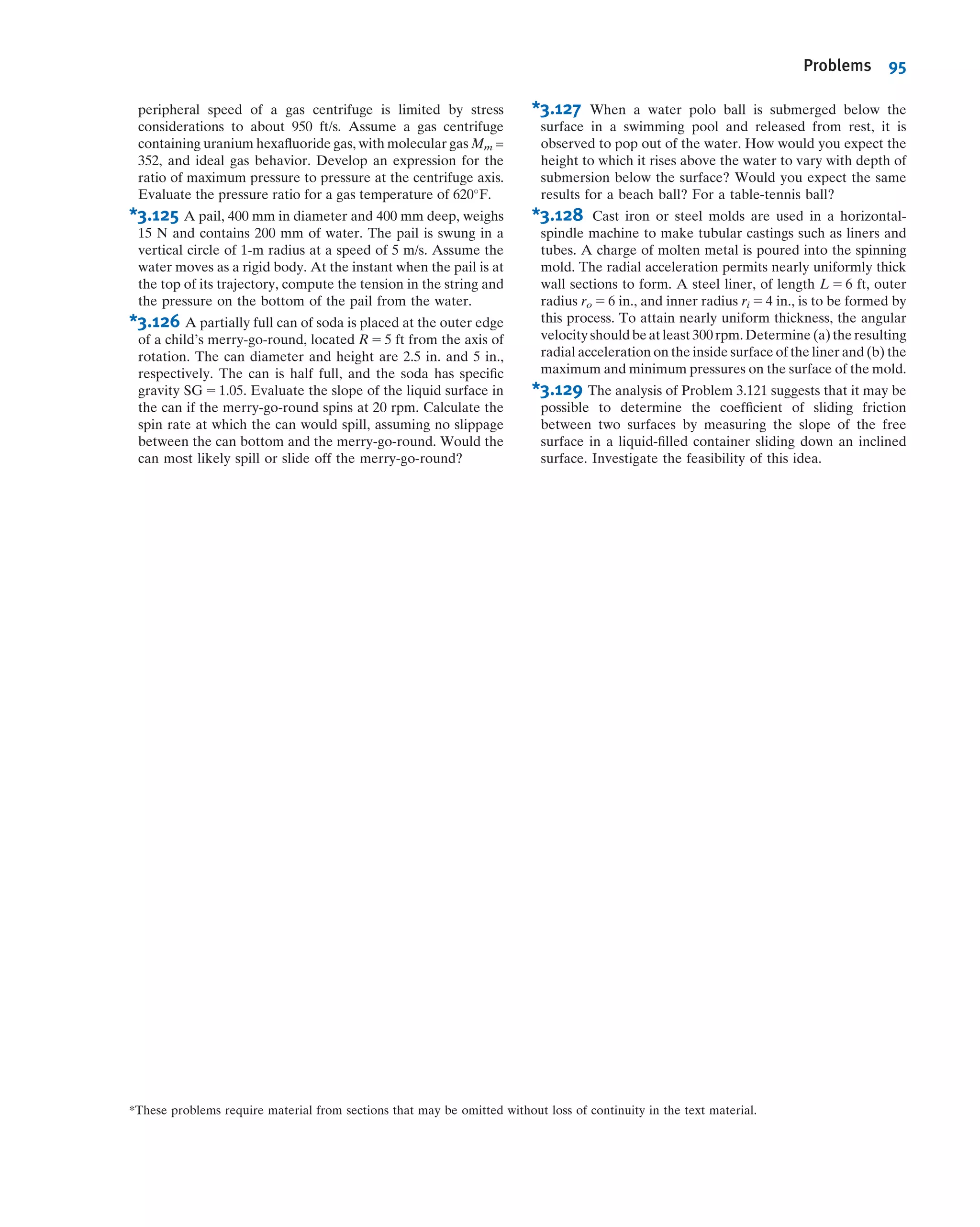 are in equilibrium under body and buoyancy forces, the location of the line of action
of the buoyancy force determines stability, as shown in Fig. 3.10.
The weight of an object acts through its center of gravity, CG. In Fig. 3.10a, the lines
of action of the buoyancy and the weight are offset in such a way as to produce a couple
that tends to right the craft. In Fig. 3.10b, the couple tends to capsize the craft.
Ballast may be needed to achieve roll stability. Wooden warships carried stone
ballast low in the hull to offset the weight of the heavy cannon on upper gun decks.
Example 3.8 BUOYANCY FORCE IN A HOT AIR BALLOON
A hot air balloon (approximated as a sphere of diameter 50 ft) is to lift a basket load of
600 lbf. To what temperature must the air be heated in order to achieve liftoff?
Given: Atmosphere at STP, diameter of balloon d 5 50 ft, and load Wload 5 600 lbf.
Find: The hot air temperature to attain liftoff.
Solution:
Apply the buoyancy equation to determine the lift generated by atmosphere, and apply
the vertical force equilibrium equation to obtain the hot air density. Then use the ideal
gas equation to obtain the hot air temperature.
Governing equations:
Fbuoyancy 5 ρgV---
X
Fy 5 0 p 5 ρRT
Assumptions: (1) Ideal gas.
(2) Atmospheric pressure throughout.
Summing vertical forces
X
Fy 5 Fbuoyancy 2 Whot air 2 Wload 5 ρatmgV--- 2 ρhot air gV--- 2 Wload 5 0
Rearranging and solving for ρhot air (using data from Appendix A),
ρhot air 5 ρatm 2
Wload
gV---
5 ρatm 2
6Wload
πd3g
5 0:00238
slug
ft3
2 6 3
600 lbf
πð50Þ3
ft3
3
s2
32:2 ft
3
slugUft
s2Ulbf
ρhot air 5 ð0:00238 2 0:000285Þ
slug
ft3
5 0:00209
slug
ft3
Finally, to obtain the temperature of this hot air, we can use the ideal gas
equation in the following form
phot air
ρhot airRThot air
5
patm
ρatmRTatm
and with phot air 5 patm
Thot air 5 Tatm
ρatm
ρhot air
5 ð460 1 59Þ3
R 3
0:00238
0:00209
5 5913
R
Thot air 5 1313
F ß
Thot air
Air at STP
Basket
Hot air
Notes:
ü Absolute pressures and tempera-
tures are always used in the ideal
gas equation.ü This problem demonstrates that for
lighter-than-air vehicles the buoy-
ancy force exceeds the vehicle
weight—that is, the weight of ﬂuid
(air) displaced exceeds the vehicle
weight.
3.6 Buoyancy and Stability 81
 
