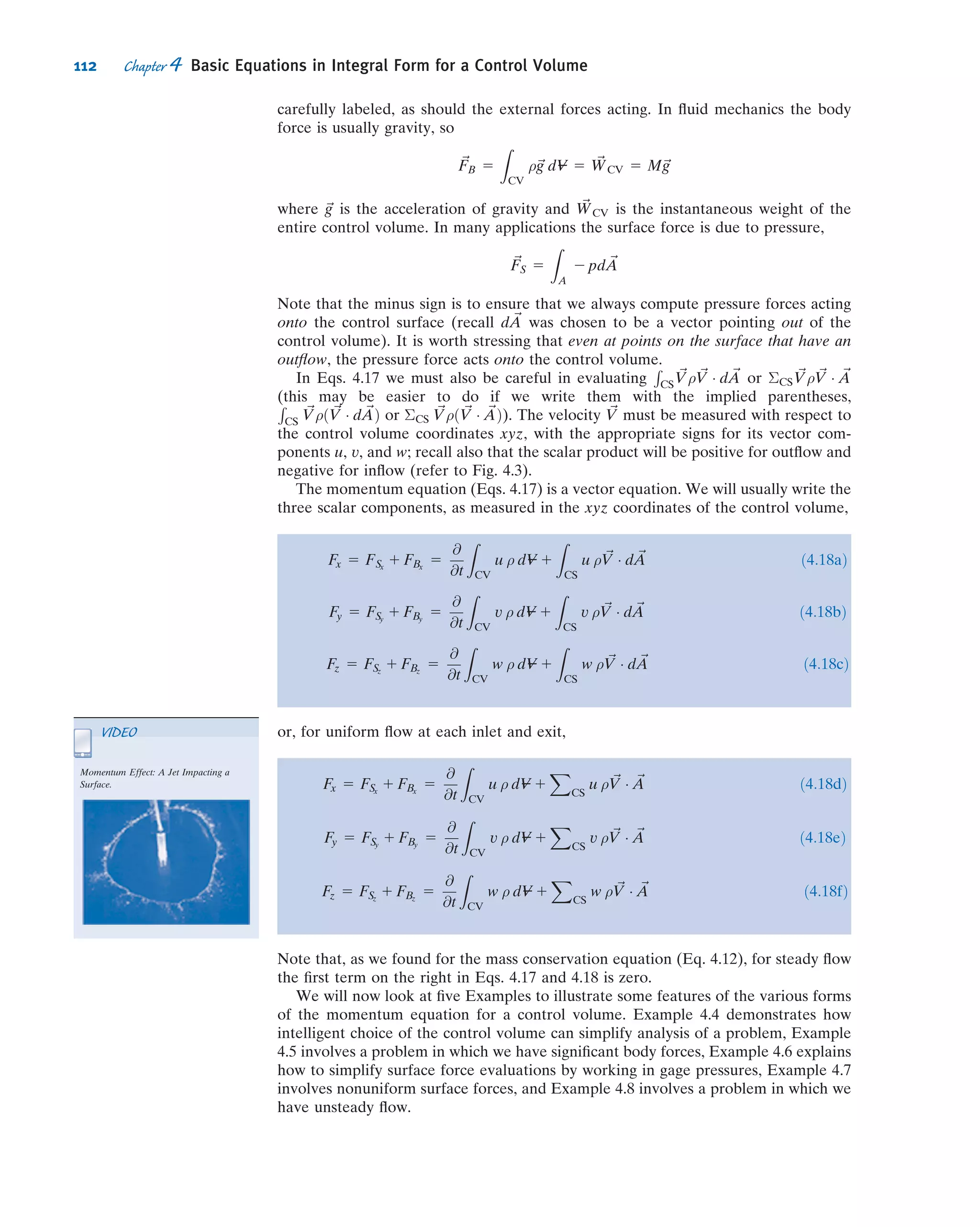 the physical laws apply to matter and not directly to regions of space, so we have to
perform some math to convert physical laws from their system formulation to a
control volume formulation.
We will examine the control volume approach in this chapter. The alert reader will
notice that this chapter has the word integral in its title, and Chapter 5 has the word
differential. This is an important distinction: It indicates that we will study a ﬁnite
region in this chapter and the motion of a particle (an inﬁnitesimal) in Chapter 5
(although in Section 4.4 we will look at a differential control volume to derive the
famous Bernoulli equation). The agenda for this chapter is to review the physical
laws as they apply to a system (Section 4.1); develop some math to convert from a
system to a control volume (Section 4.2) description; and obtain formulas for the
physical laws for control volume analysis by combining the results of Sections 4.1
and 4.2.
4.1 Basic Laws for a System
The basic laws we will apply are conservation of mass, Newton’s second law, the
angular-momentum principle, and the ﬁrst and second laws of thermodynamics. For
converting these system equations to equivalent control volume formulas, it turns out
we want to express each of the laws as a rate equation.
Conservation of Mass
For a system (by deﬁnition a ﬁxed amount of matter, M, we have chosen) we have the
simple result that M 5 constant. However, as discussed above, we wish to express each
physical law as a rate equation, so we write
dM
dt

system
5 0 ð4:1aÞ
where
Msystem 5
Z
MðsystemÞ
dm 5
Z
V---ðsystemÞ
ρ dV--- ð4:1bÞ
Newton’s Second Law
For a system moving relative to an inertial reference frame, Newton’s second law
states that the sum of all external forces acting on the system is equal to the time rate
of change of linear momentum of the system,
~F 5
d~P
dt
!
system
ð4:2aÞ
where the linear momentum of the system is given by
~Psystem 5
Z
MðsystemÞ
~V dm 5
Z
V---ðsystemÞ
~V ρ dV--- ð4:2bÞ
98 Chapter 4 Basic Equations in Integral Form for a Control Volume
 