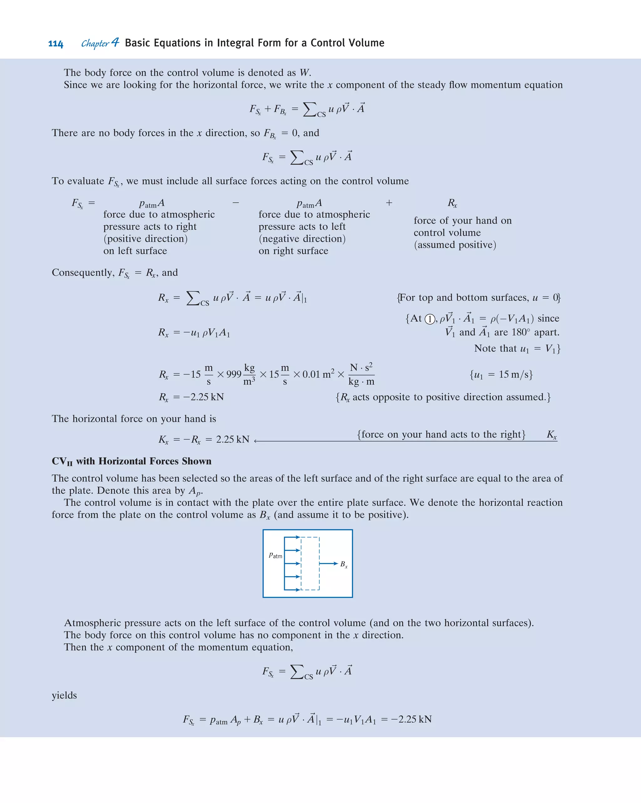 On a rate basis we can write
dS
dt

system
$
1
T
_Q ð4:5aÞ
where the total entropy of the system is given by
Ssystem 5
Z
MðsystemÞ
s dm 5
Z
V---ðsystemÞ
s ρ dV--- ð4:5bÞ
4.2 Relation of System Derivatives
to the Control Volume Formulation
We now have the ﬁve basic laws expressed as system rate equations. Our task in this
section is to develop a general expression for converting a system rate equation into
an equivalent control volume equation. Instead of converting the equations for rates
of change of M, ~P, ~H, E, and S (Eqs. 4.1a, 4.2a, 4.3a, 4.4a, and 4.5a) one by one, we let
all of them be represented by the symbol N. Hence N represents the amount of mass,
or momentum, or angular momentum, or energy, or entropy of the system. Corre-
sponding to this extensive property, we will also need the intensive (i.e., per unit mass)
property η. Thus
Nsystem 5
Z
MðsystemÞ
η dm 5
Z
V---ðsystemÞ
η ρ dV--- ð4:6Þ
Comparing Eq. 4.6 with Eqs. 4.1b, 4.2b, 4.3b, 4.4b, and 4.5b, we see that if:
N 5 M; then η 5 1
N 5 ~P; then η 5 ~V
N 5 ~H; then η 5 ~r 3 ~V
N 5 E; then η 5 e
N 5 S; then η 5 s
How can we derive a control volume description from a system description of a
ﬂuid ﬂow? Before speciﬁcally answering this question, we can describe the derivation
in general terms. We imagine selecting an arbitrary piece of the ﬂowing ﬂuid at some
time t0, as shown in Fig. 4.1a—we could imagine dyeing this piece of ﬂuid, say, blue.
y
x
z
y
x
z
Streamlines
at time, t0
Subregion (1)
of region I
Subregion (3)
of region III
I
II
III
System
Control volume
(b) Time, t0 + Δt(a) Time, t0
Fig. 4.1 System and control volume conﬁguration.
100 Chapter 4 Basic Equations in Integral Form for a Control Volume
 