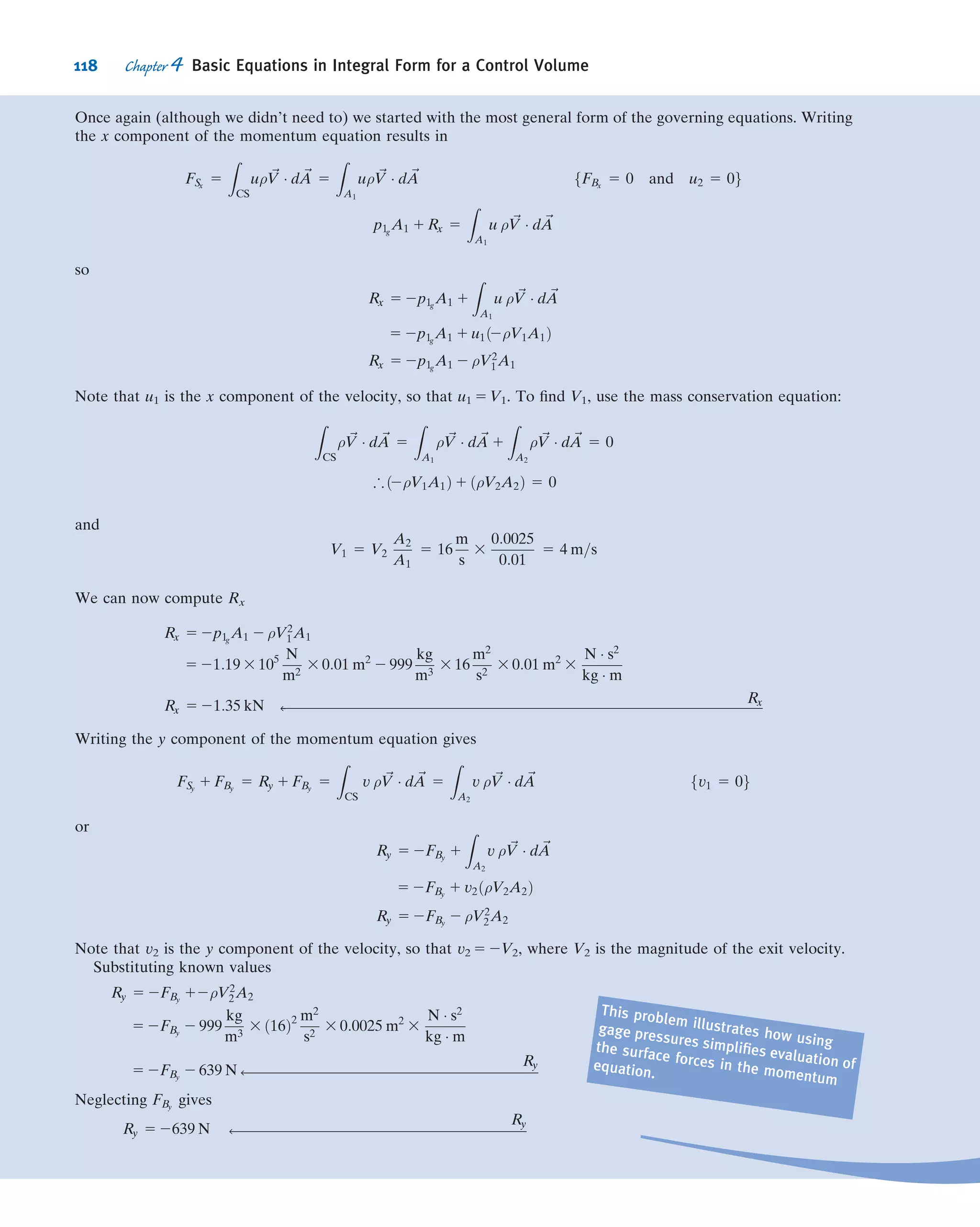 negative when ~V is inward. Second, ~V is measured with respect to the control volume:
When the control volume coordinates xyz are stationary or moving with a constant
linear velocity, the control volume will constitute an inertial frame and the physical
laws (speciﬁcally Newton’s second law) we have described will apply.1
With these comments we are ready to combine the physical laws (Eqs. 4.1a, 4.2a,
4.3a, 4.4a, and 4.5a) with Eq. 4.10 to obtain some useful control volume equations.
4.3 Conservation of Mass
The ﬁrst physical principle to which we apply this conversion from a system to a
control volume description is the mass conservation principle: The mass of the system
remains constant,
dM
dt

system
5 0 ð4:1aÞ
where
Msystem 5
Z
MðsystemÞ
dm 5
Z
V---ðsystemÞ
ρ dV--- ð4:1bÞ
The system and control volume formulations are related by Eq. 4.10,
dN
dt

system
5
@
@t
Z
CV
η ρ dV--- 1
Z
CS
η ρ ~V Á d ~A ð4:10Þ
where
Nsystem 5
Z
MðsystemÞ
η dm 5
Z
V---ðsystemÞ
η ρ dV--- ð4:6Þ
To derive the control volume formulation of conservation of mass, we set
N 5 M and η 5 1
With this substitution, we obtain
dM
dt

system
5
@
@t
Z
CV
ρ dV--- 1
Z
CS
ρ ~V Á d ~A ð4:11Þ
Comparing Eqs. 4.1a and 4.11, we arrive (after rearranging) at the control volume
formulation of the conservation of mass:
@
@t
Z
CV
ρ dV--- 1
Z
CS
ρ ~V Á d ~A 5 0 ð4:12Þ
In Eq. 4.12 the ﬁrst term represents the rate of change of mass within the control
volume; the second term represents the net rate of mass ﬂux out through the control
surface. Equation 4.12 indicates that the rate of change of mass in the control volume
plus the net outﬂow is zero. The mass conservation equation is also called the
1
For an accelerating control volume (one whose coordinates xyz are accelerating with respect to an
“absolute” set of coordinates XYZ), we must modify the form of Newton’s second law (Eq. 4.2a). We will do
this in Sections 4.6 (linear acceleration) and 4.7 (arbitrary acceleration).
104 Chapter 4 Basic Equations in Integral Form for a Control Volume
 