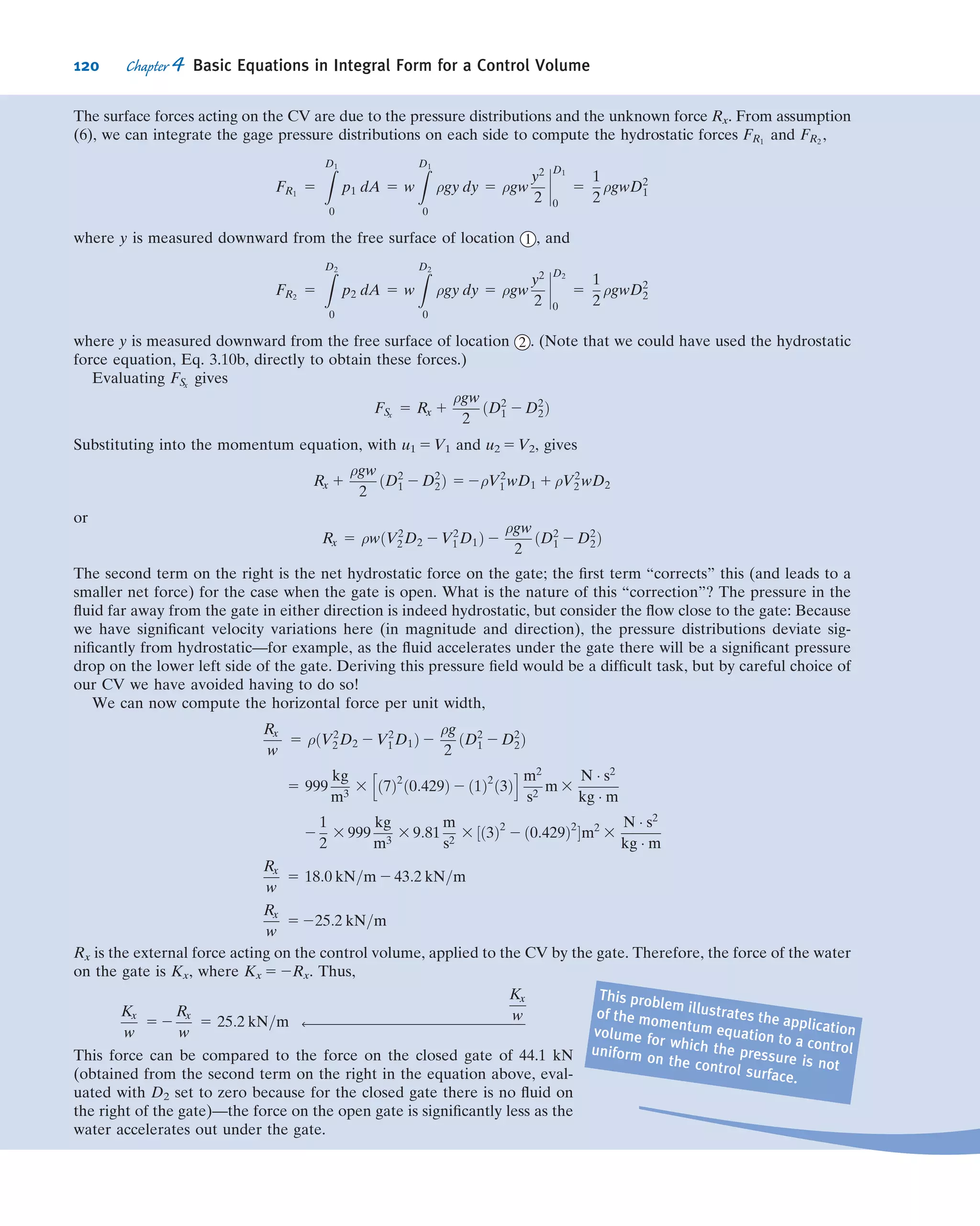 The average velocity magnitude, ~V, at a section is deﬁned as
~V 5
Q
A
5
1
A
Z
A
~V Á d ~A ð4:14bÞ
Consider now the general case of steady, compressible ﬂow through a ﬁxed control
volume. Since the ﬂow is steady, this means that at most ρ 5 ρ(x, y, z). By deﬁnition,
no ﬂuid property varies with time in a steady ﬂow. Consequently, the ﬁrst term of
Eq. 4.12 must be zero and, hence, for steady ﬂow, the statement of conservation of
mass reduces to
Z
CS
ρ ~V Á d ~A 5 0 ð4:15aÞ
A useful special case is when we have (or can approximate) uniform velocity at
each inlet and exit. In this case, Eq. 4.15a simpliﬁes to
X
CS
ρ ~V Á ~A 5 0 ð4:15bÞ
Thus, for steady ﬂow, the mass ﬂow rate into a control volume must be equal to the
mass ﬂow rate out of the control volume.
We will now look at three Examples to illustrate some features of the various forms of
the conservation of mass equation for a control volume. Example 4.1 involves a problem
in which we have uniform ﬂow at each section, Example 4.2 involves a problem in which
we do not have uniform ﬂow at a location, and Example 4.3 involves a problem in
which we have unsteady ﬂow.
Example 4.1 MASS FLOW AT A PIPE JUNCTION
Consider the steady ﬂow in a water pipe joint shown in the diagram.
The areas are: A15 0.2 m2
, A2 5 0.2 m2
, and A3 5 0.15 m2
. In addition,
ﬂuid is lost out of a hole at 4 , estimated at a rate of 0.1 m3
/s. The
average speeds at sections 1 and 3 are V1 5 5 m/s and V3 5 12 m/s,
respectively. Find the velocity at section 2 .
Given: Steady ﬂow of water through the device.
A1 5 0:2 m2
A2 5 0:2 m2
A3 5 0:15 m2
V1 5 5 m=s V3 5 12 m=s ρ 5 999 kg=m3
Volume ﬂow rate at 4 5 0.1 m3
/s
Find: Velocity at section 2 .
Solution: Choose a ﬁxed control volume as shown. Make an assumption
that the ﬂow at section 2 is outwards, and label the diagram accordingly
(if this assumption is incorrect our ﬁnal result will tell us).
Governing equation: The general control volume equation is Eq. 4.12,
but we can go immediately to Eq. 4.13b because of assumptions (2) and
(3) below,
X
CS
~V Á ~A 5 0
= 30°
1
4
3
2
␪
1
4
3
2
CV
106 Chapter 4 Basic Equations in Integral Form for a Control Volume
 