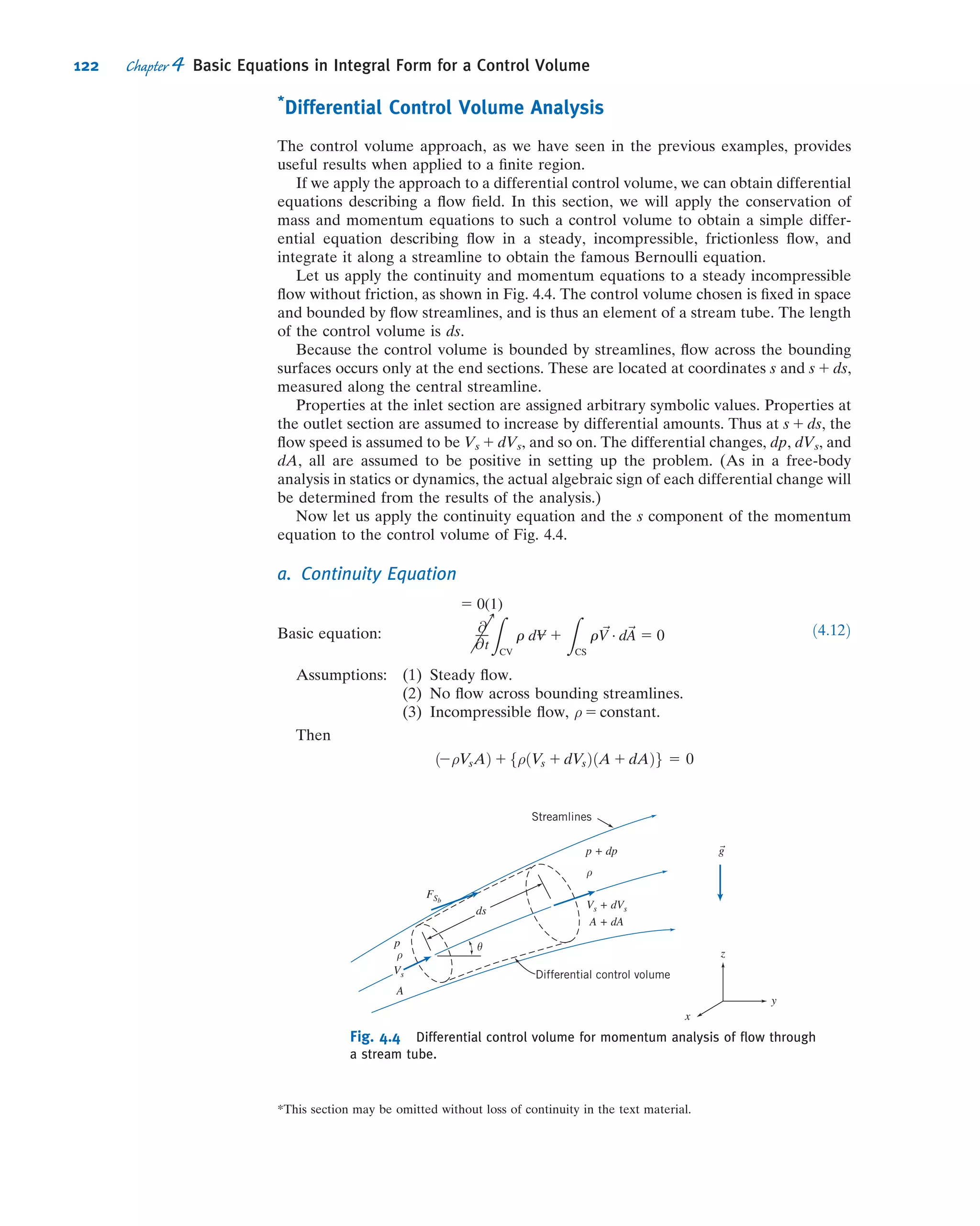 Example 4.2 MASS FLOW RATE IN BOUNDARY LAYER
The ﬂuid in direct contact with a stationary solid boundary has zero velocity; there is no slip at the boundary. Thus
the ﬂow over a ﬂat plate adheres to the plate surface and forms a boundary layer, as depicted below. The ﬂow ahead of
the plate is uniform with velocity ~V 5 U^i; U 5 30 m/s. The velocity distribution within the boundary layer (0 # y # δ)
along cd is approximated as u/U 5 2(y/δ) 2 (y/δ)2
.
The boundary-layer thickness at location d is δ 5 5 mm. The ﬂuid is air with density ρ 5 1.24 kg/m3
. Assuming the
plate width perpendicular to the paper to be w 5 0.6 m, calculate the mass ﬂow rate across surface bc of control
volume abcd.
Given: Steady, incompressible ﬂow over a ﬂat plate, ρ 5 1.24 kg/m3
. Width of plate, w 5 0.6 m.
Velocity ahead of plate is uniform: ~V 5 U^i, U 5 30 m/s.
At x 5 xd :
δ 5 5 mm
u
U
5 2
y
δ
 
2
y
δ
 2
Find: Mass ﬂow rate across surface bc.
Solution: The ﬁxed control volume is shown by the dashed lines.
Governing equation: The general control volume equation is Eq. 4.12, but we can go immediately to Eq. 4.15a
because of assumption (1) below,
Z
CS
ρ ~V Á d ~A 5 0
Assumptions: (1) Steady ﬂow (given).
(2) Incompressible ﬂow (given).
(3) Two-dimensional ﬂow, given properties are independent of z.
Assuming that there is no ﬂow in the z direction, then
no flow
across da
 
Z
Aab
ρ ~V Á d ~A 1
Z
Abc
ρ ~V Á d ~A 1
Z
Acd
ρ ~V Á d ~A 1
Z
Ada
ρ ~V Á d ~A 5 0
‘ _mbc 5
Z
Abc
ρ ~V Á d ~A 5 2
Z
Aab
ρ ~V Á d ~A 2
Z
Acd
ρ ~V Á d ~A ð1Þ
We need to evaluate the integrals on the right side of the equation.
CV
Edge of
boundary
layer
a d
b c
U U
x
y
CV
a d
b c
U U
x
y
δ = 5 mm
108 Chapter 4 Basic Equations in Integral Form for a Control Volume
 
