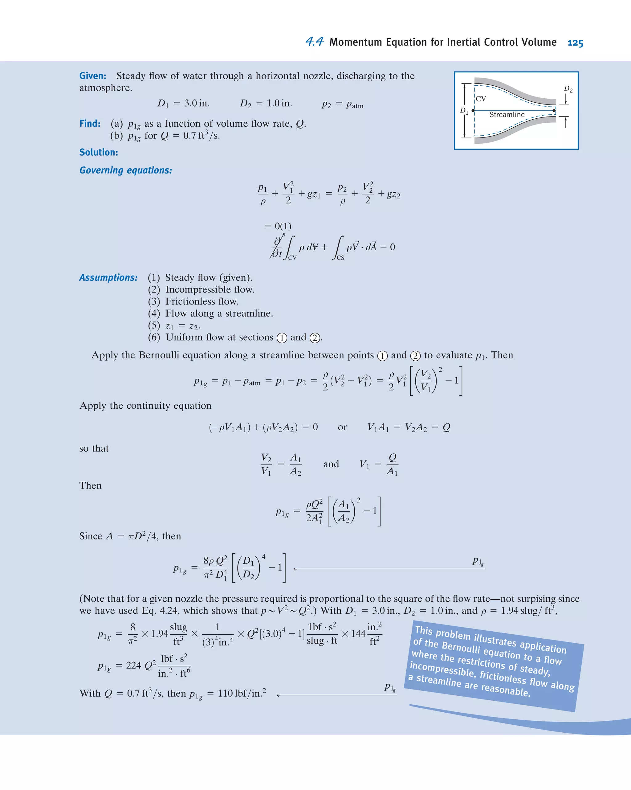 Recall that Newton’s second law for a system moving relative to an inertial coor-
dinate system was given by Eq. 4.2a as
~F 5
d~P
dt
!
system
ð4:2aÞ
where the linear momentum of the system is given by
~Psystem 5
Z
MðsystemÞ
~V dm 5
Z
V---ðsystemÞ
~V ρ dV--- ð4:2bÞ
and the resultant force, ~F, includes all surface and body forces acting on the system,
~F 5 ~FS 1 ~FB
The system and control volume formulations are related using Eq. 4.10,
dN
dt

system
5
@
@t
Z
CV
η ρ dV--- 1
Z
CS
η ρ ~V Á d ~A ð4:10Þ
To derive the control volume formulation of Newton’s second law, we set
N 5 ~P and η 5 ~V
From Eq. 4.10, with this substitution, we obtain
d~P
dt
!
system
5
@
@t
Z
CV
~V ρ dV--- 1
Z
CS
~Vρ ~V Á d ~A ð4:16Þ
From Eq. 4.2a
d~P
dt
!
system
5 ~FÞon system ð4:2aÞ
Since, in deriving Eq. 4.10, the system and the control volume coincided at t0, then
~FÞon system 5 ~FÞon control volume
In light of this, Eqs. 4.2a and 4.16 may be combined to yield the control volume
formulation of Newton’s second law for a nonaccelerating control volume
~F 5 ~FS 1 ~FB 5
@
@t
Z
CV
~V ρdV--- 1
Z
CS
~V ρ ~V Á d ~A ð4:17aÞ
For cases when we have uniform ﬂow at each inlet and exit, we can use
~F 5 ~FS 1 ~FB 5
@
@t
Z
CV
~V ρdV--- 1
X
CS
~V ρ ~V Á ~A ð4:17bÞ
Equations 4.17a and 4.17b are our (nonaccelerating) control volume forms of
Newton’s second law. It states that the total force (due to surface and body forces)
acting on the control volume leads to a rate of change of momentum within the
control volume (the volume integral) and/or a net rate at which momentum is leaving
the control volume through the control surface.
We must be a little careful in applying Eqs. 4.17. The ﬁrst step will always be to
carefully choose a control volume and its control surface so that we can evaluate the
volume integral and the surface integral (or summation); each inlet and exit should be
4.4 Momentum Equation for Inertial Control Volume 111
 