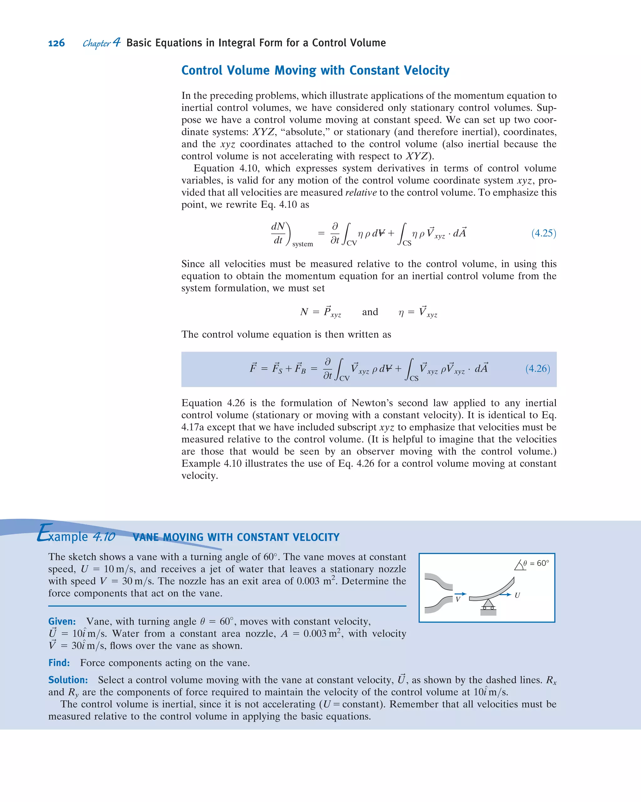 carefully labeled, as should the external forces acting. In ﬂuid mechanics the body
force is usually gravity, so
~FB 5
Z
CV
ρ~g dV--- 5 ~WCV 5 M~g
where ~g is the acceleration of gravity and ~WCV is the instantaneous weight of the
entire control volume. In many applications the surface force is due to pressure,
~FS 5
Z
A
2 pd ~A
Note that the minus sign is to ensure that we always compute pressure forces acting
onto the control surface (recall d ~A was chosen to be a vector pointing out of the
control volume). It is worth stressing that even at points on the surface that have an
outﬂow, the pressure force acts onto the control volume.
In Eqs. 4.17 we must also be careful in evaluating
R
CS
~Vρ ~V Á d ~A or ΣCS
~Vρ ~V Á ~A
(this may be easier to do if we write them with the implied parentheses,R
CS
~Vρð ~V Á d ~AÞ or ΣCS
~Vρð ~V Á ~AÞ). The velocity ~V must be measured with respect to
the control volume coordinates xyz, with the appropriate signs for its vector com-
ponents u, v, and w; recall also that the scalar product will be positive for outﬂow and
negative for inﬂow (refer to Fig. 4.3).
The momentum equation (Eqs. 4.17) is a vector equation. We will usually write the
three scalar components, as measured in the xyz coordinates of the control volume,
Fx 5 FSx
1 FBx
5
@
@t
Z
CV
u ρ dV--- 1
Z
CS
u ρ ~V Á d ~A ð4:18aÞ
Fy 5 FSy
1 FBy
5
@
@t
Z
CV
v ρ dV--- 1
Z
CS
v ρ ~V Á d ~A ð4:18bÞ
Fz 5 FSz
1 FBz
5
@
@t
Z
CV
w ρ dV--- 1
Z
CS
w ρ ~V Á d ~A ð4:18cÞ
or, for uniform ﬂow at each inlet and exit,
Fx 5 FSx
1 FBx
5
@
@t
Z
CV
u ρ dV--- 1
X
CS
u ρ ~V Á ~A ð4:18dÞ
Fy 5 FSy
1 FBy
5
@
@t
Z
CV
v ρ dV--- 1
X
CS
v ρ ~V Á ~A ð4:18eÞ
Fz 5 FSz
1 FBz
5
@
@t
Z
CV
w ρ dV--- 1
X
CS
w ρ ~V Á ~A ð4:18fÞ
Note that, as we found for the mass conservation equation (Eq. 4.12), for steady ﬂow
the ﬁrst term on the right in Eqs. 4.17 and 4.18 is zero.
We will now look at ﬁve Examples to illustrate some features of the various forms
of the momentum equation for a control volume. Example 4.4 demonstrates how
intelligent choice of the control volume can simplify analysis of a problem, Example
4.5 involves a problem in which we have signiﬁcant body forces, Example 4.6 explains
how to simplify surface force evaluations by working in gage pressures, Example 4.7
involves nonuniform surface forces, and Example 4.8 involves a problem in which we
have unsteady ﬂow.
VIDEO
Momentum Effect: A Jet Impacting a
Surface.
112 Chapter 4 Basic Equations in Integral Form for a Control Volume
 