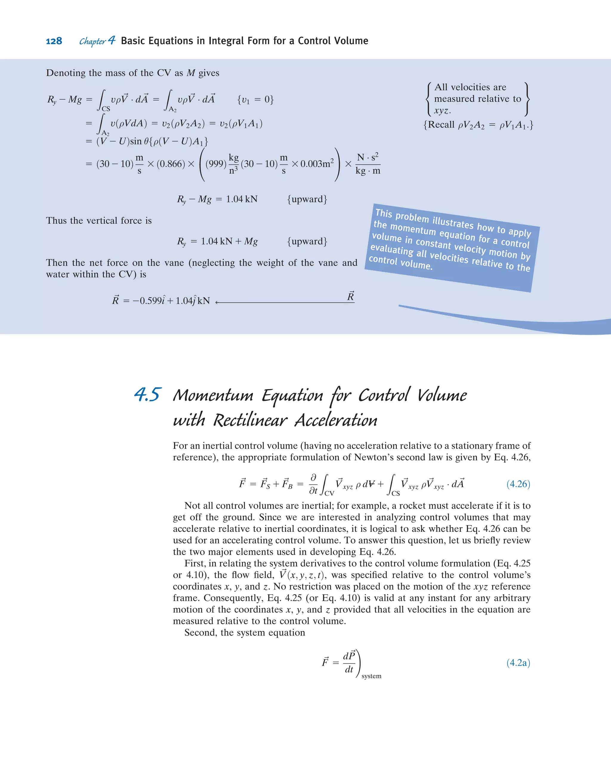 The body force on the control volume is denoted as W.
Since we are looking for the horizontal force, we write the x component of the steady ﬂow momentum equation
FSx
1 FBx
5
X
CS
u ρ ~V Á ~A
There are no body forces in the x direction, so FBx
5 0, and
FSx
5
X
CS
u ρ ~V Á ~A
To evaluate FSx
, we must include all surface forces acting on the control volume
FSx
5 patmA 2 patmA 1 Rx
force due to atmospheric
pressure acts to right
ðpositive directionÞ
on left surface
force due to atmospheric
pressure acts to left
ðnegative directionÞ
on right surface
force of your hand on
control volume
ðassumed positiveÞ
Consequently, FSx
5 Rx, and
Rx 5
X
CS
u ρ ~V Á ~A 5 u ρ ~V Á ~A 1 For top and bottom surfaces, u 5 0f gj
Rx 5 2u1 ρV1A1
fAt 1 , ρ ~V1 Á ~A1 5 ρðÀV1A1Þ since
~V1 and ~A1 are 180
apart.
Note that u1 5 V1g
Rx 5 215
m
s
3 999
kg
m3
3 15
m
s
3 0:01 m2
3
N Á s2
kg Á m
fu1 5 15 m=sg
Rx 5 22:25 kN fRx acts opposite to positive direction assumed:g
The horizontal force on your hand is
Kx 5 2Rx 5 2:25 kN ß
fforce on your hand acts to the rightg Kx
CVII with Horizontal Forces Shown
The control volume has been selected so the areas of the left surface and of the right surface are equal to the area of
the plate. Denote this area by Ap.
The control volume is in contact with the plate over the entire plate surface. We denote the horizontal reaction
force from the plate on the control volume as Bx (and assume it to be positive).
Atmospheric pressure acts on the left surface of the control volume (and on the two horizontal surfaces).
The body force on this control volume has no component in the x direction.
Then the x component of the momentum equation,
FSx
5
X
CS
u ρ ~V Á ~A
yields
FSx
5 patm Ap 1 Bx 5 u ρ ~V Á ~Aj1 5 2u1V1A1 5 22:25 kN
patm
Bx
114 Chapter 4 Basic Equations in Integral Form for a Control Volume
 