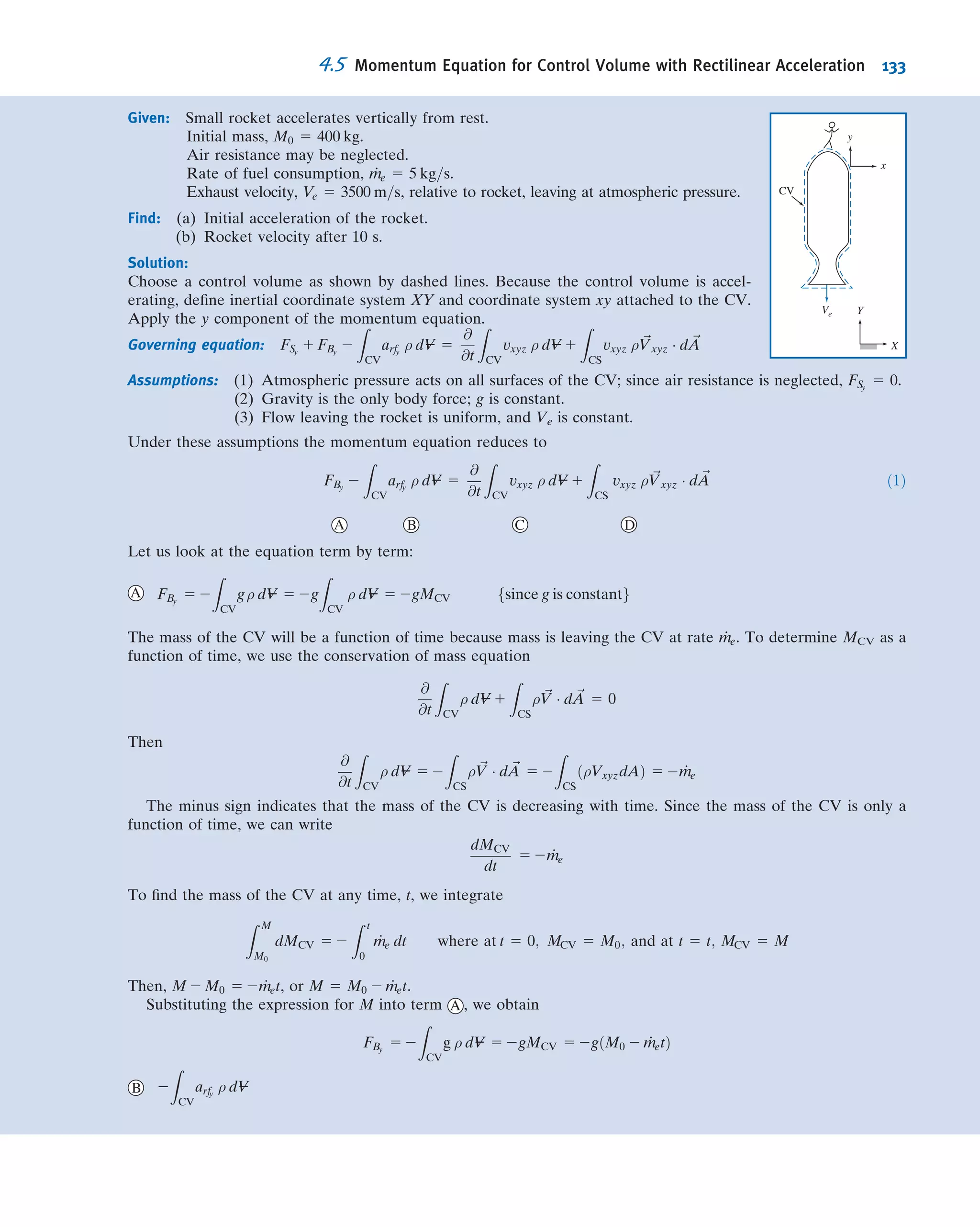 Example 4.7 FLOW UNDER A SLUICE GATE: HYDROSTATIC PRESSURE FORCE
Water in an open channel is held in by a sluice gate. Compare
the horizontal force of the water on the gate (a) when the gate is
closed and (b) when it is open (assuming steady ﬂow, as shown).
Assume the ﬂow at sections 1 and 2 is incompressible and
uniform, and that (because the streamlines are straight there)
the pressure distributions are hydrostatic.
Given: Flow under sluice gate. Width 5 w.
Find: Horizontal force (per unit width) on the closed and open
gate.
Solution:
Choose a control volume as shown for the open gate. Note that it is much simpler to work in gage pressures, as we
learned in Example 4.6.
The forces acting on the control volume include:
 Force of gravity W.
 Friction force Ff.
 Components Rx and Ry of reaction force from gate.
 Hydrostatic pressure distribution on vertical surfaces, assumption (6).
 Pressure distribution pb(x) along bottom surface (not shown).
Apply the x component of the momentum equation.
Governing equation:
FSx ϩ FBx ϭ
CV
u dV ϩ
CS
u dA
ϭ 0(2) ϭ 0(3)
␳ ␳͵ ͵t
·
Assumptions: (1) Ff negligible (neglect friction on channel bottom).
(2) FBx
5 0:
(3) Steady ﬂow.
(4) Incompressible ﬂow (given).
(5) Uniform ﬂow at each section (given).
(6) Hydrostatic pressure distributions at 1 and 2 (given).
Then
FSx
5 FR1
1 FR2
1 Rx 5 u1ð2ρV1wD1Þ 1 u2ðρV2wD2Þ
21
Water
D1 = 3 m
V1 = 1 m/s
D2 = 0.429 m
V2 = 7 m/s
1
Water
D1 = 3 m
V1 = 1 m/s
D2 = 0.429 m
V2 = 7 m/s
W
Rx
p2(y)
p1(y)
Ff
Ry
4.4 Momentum Equation for Inertial Control Volume 119
 