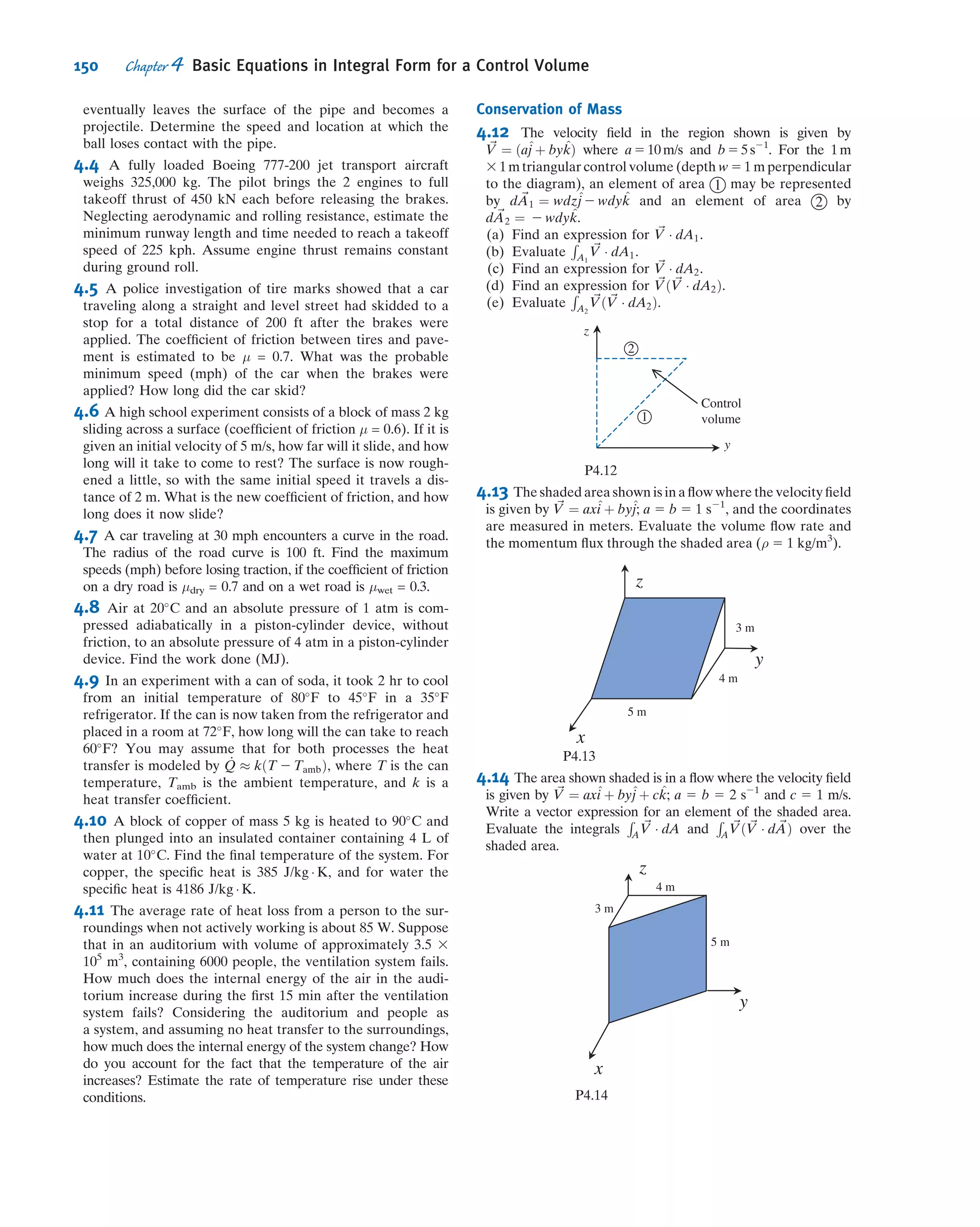 4.5 Momentum Equation for Control Volume
with Rectilinear Acceleration
For an inertial control volume (having no acceleration relative to a stationary frame of
reference), the appropriate formulation of Newton’s second law is given by Eq. 4.26,
~F 5 ~FS 1 ~FB 5
@
@t
Z
CV
~Vxyz ρ dV--- 1
Z
CS
~Vxyz ρ ~Vxyz Á d ~A ð4:26Þ
Not all control volumes are inertial; for example, a rocket must accelerate if it is to
get off the ground. Since we are interested in analyzing control volumes that may
accelerate relative to inertial coordinates, it is logical to ask whether Eq. 4.26 can be
used for an accelerating control volume. To answer this question, let us brieﬂy review
the two major elements used in developing Eq. 4.26.
First, in relating the system derivatives to the control volume formulation (Eq. 4.25
or 4.10), the ﬂow ﬁeld, ~Vðx; y; z; tÞ, was speciﬁed relative to the control volume’s
coordinates x, y, and z. No restriction was placed on the motion of the xyz reference
frame. Consequently, Eq. 4.25 (or Eq. 4.10) is valid at any instant for any arbitrary
motion of the coordinates x, y, and z provided that all velocities in the equation are
measured relative to the control volume.
Second, the system equation
~F 5
d~P
dt
!
system
ð4:2aÞ
Denoting the mass of the CV as M gives
Ry 2 Mg 5
Z
CS
vρ ~V Á d ~A 5
Z
A2
vρ ~V Á d ~A fv1 5 0g
5
Z
A2
vðρVdAÞ 5 v2ðρV2A2Þ 5 v2ðρV1A1Þ
5 ðV 2 UÞsin θfρðV 2 UÞA1g
5 ð30 2 10Þ
m
s
3 ð0:866Þ 3 ð999Þ
kg
n3
ð30 2 10Þ
m
s
3 0:003m2
0
@
1
A 3
N Á s2
kg Á m
Ry 2 Mg 5 1:04 kN fupwardg
Thus the vertical force is
Ry 5 1:04 kN 1 Mg fupwardg
Then the net force on the vane (neglecting the weight of the vane and
water within the CV) is
~R 5 20:599^i 1 1:04^j kN ß
~R
All velocities are
measured relative to
xyz:
8

:
9
=
;
fRecall ρV2A2 5 ρV1A1:g
This problem illustrates how to apply
the momentum equation for a control
volume in constant velocity motion by
evaluating all velocities relative to the
control volume.
128 Chapter 4 Basic Equations in Integral Form for a Control Volume
 