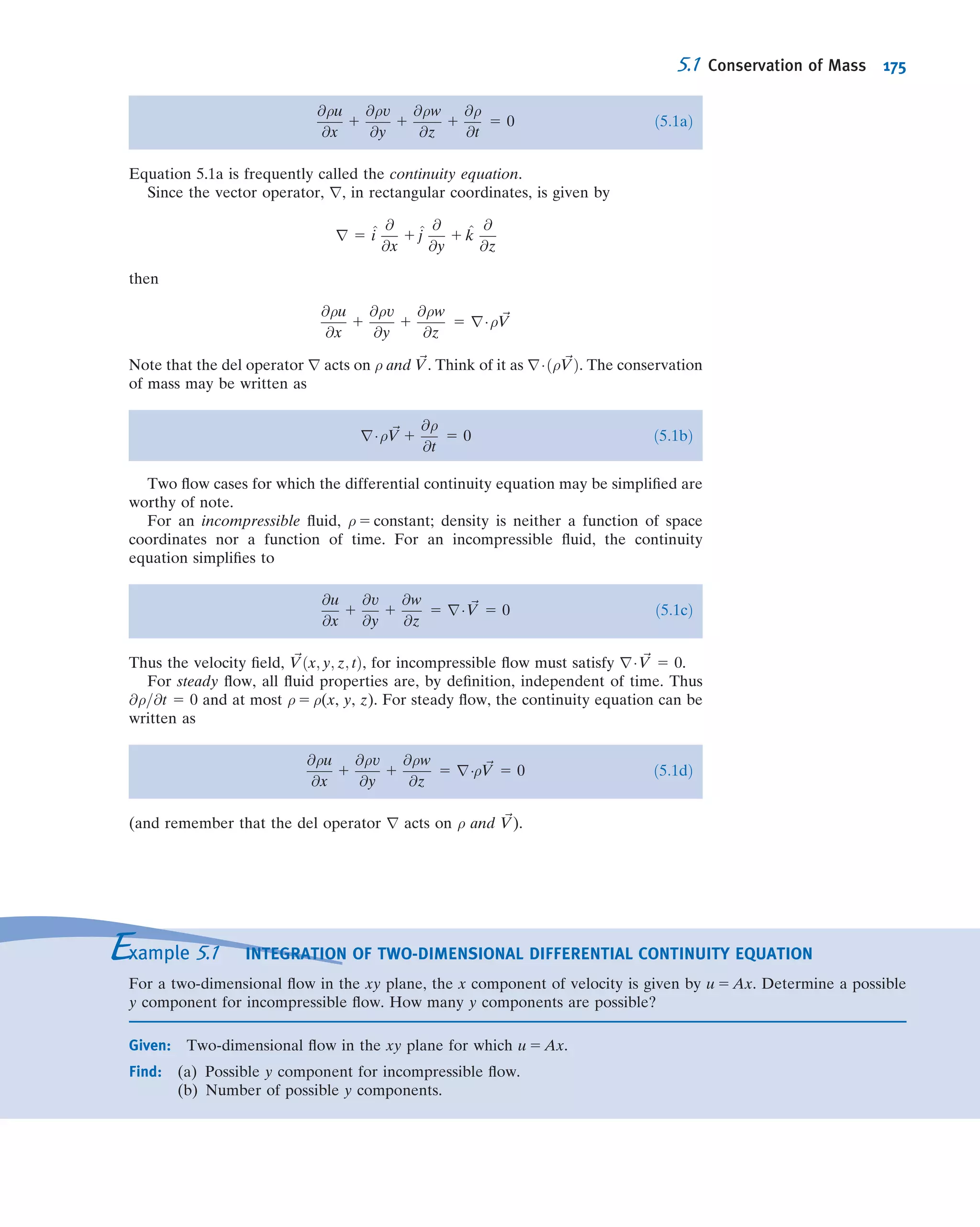 4.39 Water enters a two-dimensional, square channel of
constant width, h 5 75.5 mm, with uniform velocity, U. The
channel makes a 90
bend that distorts the ﬂow to produce
the linear velocity proﬁle shown at the exit, with vmax 5 2
vmin. Evaluate vmin, if U 5 7.5 m/s.
Vmax
Vmin
V
hU
x
y
P4.39, 4.80, 4.98
4.40 Viscous liquid from a circular tank, D5 300 mm in diam-
eter, drains through a long circular tube of radius R5 50 mm.
The velocity proﬁle at the tube discharge is
u 5 umax 1 2
r
R
 2
 
Show that the average speed of ﬂow in the drain tube is
V 5 1
2 umax. Evaluate the rate of change of liquid level in the
tank at the instant when umax 5 0.155 m/s.
4.41 A porous round tube with D 5 60 mm carries water. The
inlet velocity is uniform with V1 5 7.0 m/s. Water ﬂows
radially and axisymmetrically outward through the porous
walls with velocity distribution
v 5 V0 1 2
x
L
 2
 
where V0 5 0.03 m/s and L 5 0.950 m. Calculate the mass
ﬂow rate inside the tube at x 5 L.
4.42 A rectangular tank used to supply water for a Reynolds
ﬂow experiment is 230 mm deep. Its width and length are
W 5 150 mm and L 5 230 mm. Water ﬂows from the outlet
tube (inside diameter D 5 6.35 mm) at Reynolds number
Re 5 2000, when the tank is half full. The supply valve is
closed. Find the rate of change of water level in the tank at
this instant.
4.43 A hydraulic accumulator is designed to reduce pressure
pulsations in a machine tool hydraulic system. For the instant
shown, determine the rate at which the accumulator gains or
loses hydraulic oil.
D = 1.25 in.
V = 4.35 ft/sQ = 5.75 gpm
P4.43
4.44 A cylindrical tank, 0.3 m in diameter, drains through a
hole in its bottom. At the instant when the water depth is 0.6 m,
the ﬂow rate from the tank is observed to be 4 kg/s. Determine
the rate of change of water level at this instant.
4.45 A tank of 0.4 m3
volume contains compressed air. A
valve is opened and air escapes with a velocity of 250 m/s
through an opening of 100 mm2
area. Air temperature
passing through the opening is 220
C and the absolute
pressure is 300 kPa. Find the rate of change of density of
the air in the tank at this moment.
4.46 Air enters a tank through an area of 0.2 ft2
with a
velocity of 15 ft/s and a density of 0.03 slug/ft3
. Air leaves
with a velocity of 5 ft/s and a density equal to that in the tank.
The initial density of the air in the tank is 0.02 slug/ft3
. The
total tank volume is 20 ft3
and the exit area is 0.4 ft2
. Find
the initial rate of change of density in the tank.
4.47 A recent TV news story about lowering Lake Shafer
near Monticello, Indiana, by increasing the discharge
through the dam that impounds the lake, gave the following
information for ﬂow through the dam:
Normal ﬂow rate 290 cfs
Flow rate during draining of lake 2000 cfs
(The ﬂow rate during draining was stated to be equivalent to
16,000 gal/s.) The announcer also said that during draining
the lake level was expected to fall at the rate of 1 ft every
8 hr. Calculate the actual ﬂow rate during draining in gal/s.
Estimate the surface area of the lake.
4.48 A cylindrical tank, of diameter D 5 6 in., drains
through an opening, d 5 0.25 in., in the bottom of the tank.
The speed of the liquid leaving the tank is approximately
V ¼
ﬃﬃﬃﬃﬃﬃﬃﬃ
2gy
p
where y is the height from the tank bottom to the
free surface. If the tank is initially ﬁlled with water to y0 5 3
ft, determine the water depths at t 5 1 min, t 5 2 min, and t 5
3 min. Plot y (ft) versus t for the ﬁrst three min.
4.49 For the conditions of Problem 4.48, estimate the times
required to drain the tank from initial depth to a depth y 5 2 ft
(a change in depth of 1 ft), and from y 5 2 ft to y 5 1 ft (also a
change in depth of 1 ft). Can you explain the discrepancy in
these times? Plot the time to drain to a depth y 5 1 ft as a
function of opening sizes ranging from d 5 0.1 in. to 0.5 in.
4.50 A conical ﬂask contains water to height H 5 36.8 mm,
where the ﬂask diameter is D 5 29.4 mm. Water drains out
through a smoothly rounded hole of diameter d 5 7.35 mm at
the apex of the cone. The ﬂow speed at the exit is approxi-
mately V ¼
ﬃﬃﬃﬃﬃﬃﬃﬃ
2gy
p
, where y is the height of the liquid free
surface above the hole. A stream of water ﬂows into the top of
the ﬂask at constant volume ﬂow rate, Q 5 3.75 3 1027
m3
/hr.
Find the volume ﬂow rate from the bottom of the ﬂask.
Evaluate the direction and rate of change of water surface
level in the ﬂask at this instant.
4.51 A conical funnel of half-angle θ 5 15
, with maximum
diameter D 5 70 mm and height H, drains through a hole
(diameter d 5 3.12 mm) in its bottom. The speed of the liquid
leaving the funnel is approximately V ¼
ﬃﬃﬃﬃﬃﬃﬃﬃ
2gy
p
, where y is
the height of the liquid free surface above the hole. Find the
rate of change of surface level in the funnel at the instant
when y 5 H/2.
Problems 153
 