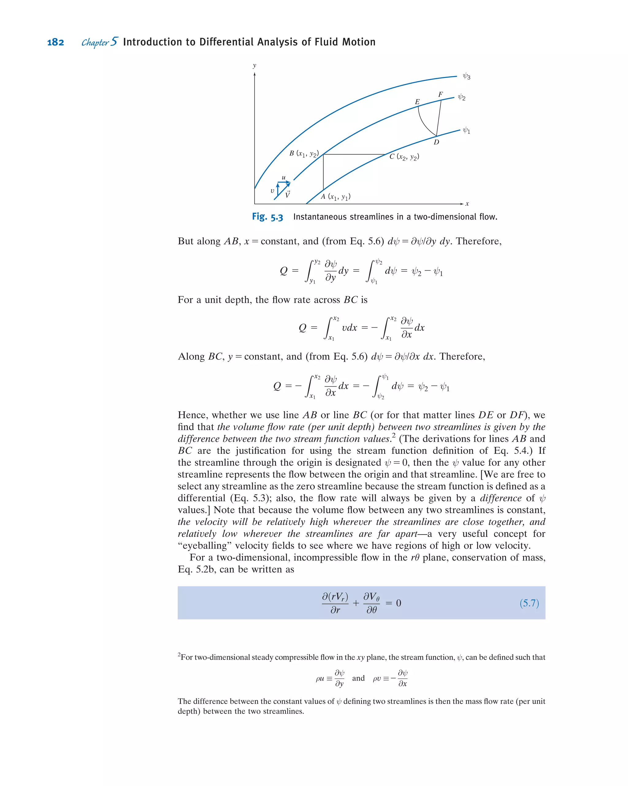 *4.110 Two large tanks containing water have small
smoothly contoured oriﬁces of equal area. A jet of liquid
issues from the left tank. Assume the ﬂow is uniform and
unaffected by friction. The jet impinges on a vertical ﬂat
plate covering the opening of the right tank. Determine the
minimum value for the height, h, required to keep the plate
in place over the opening of the right tank.
Water Water
h
H = const.
Jet
A
P4.110
*4.111 A horizontal axisymmetric jet of air with 0.5 in.
diameter strikes a stationary vertical disk of 8 in. diameter.
The jet speed is 225 ft/s at the nozzle exit. A manometer
is connected to the center of the disk. Calculate (a) the
deﬂection, h, if the manometer liquid has SG 5 1.75 and
(b) the force exerted by the jet on the disk.
SG = 1.75hV = 225 ft/s
P4.111
*4.112 Students are playing around with a water hose.
When they point it straight up, the water jet just reaches one
of the windows of Professor Pritchard’s ofﬁce, 10 m above.
If the hose diameter is 1 cm, estimate the water ﬂow rate
(L/min). Professor Pritchard happens to come along and
places his hand just above the hose to make the jet spray
sideways axisymmetrically. Estimate the maximum pressure,
and the total force, he feels. The next day the students again
are playing around, and this time aim at Professor Fox’s
window, 15 m above. Find the ﬂow rate (L/min) and the total
force and maximum pressure when he, of course, shows up
and blocks the ﬂow.
*4.113 A uniform jet of water leaves a 15-mm-diameter
nozzle and ﬂows directly downward. The jet speed at the
nozzle exit plane is 2.5 m/s. The jet impinges on a horizontal
disk and ﬂows radially outward in a ﬂat sheet. Obtain a
general expression for the velocity the liquid stream would
reach at the level of the disk. Develop an expression for the
force required to hold the disk stationary, neglecting the
mass of the disk and water sheet. Evaluate for h 5 3 m.
V0 = 2.5 m/s
d = 15 mmh
F
P4.113
*4.114 A 2-kg disk is constrained horizontally but is free to
move vertically. The disk is struck from below by a vertical
jet of water. The speed and diameter of the water jet are
10 m/s and 25 mm at the nozzle exit. Obtain a general
expression for the speed of the water jet as a function of
height, h. Find the height to which the disk will rise and
remain stationary.
V0 = 10 m/s
h
d = 25 mm
M = 2 kg
P4.114
*4.115 Water from a jet of diameter D is used to support
the cone-shaped object shown. Derive an expression for the
combinedmass of the coneandwater, M, that canbesupported
by the jet, in terms of parameters associated with a suitably
chosen control volume. Use your expression to calculate M
when V0 5 10 m/s, H 5 1 m, h 5 0.8 m, D 5 50 mm, and θ 5 30
.
Estimate the mass of water in the control volume.
H
h
V0
D
θ = 30°
P4.115
*4.116 A stream of water from a 50-mm-diameter nozzle
strikes a curved vane, as shown. A stagnation tube connected
to a mercury-ﬁlled U-tube manometer is located in the
nozzle exit plane. Calculate the speed of the water leaving
the nozzle. Estimate the horizontal component of force
exerted on the vane by the jet. Comment on each assumption
used to solve this problem.
*These problems require material from sections that may be omitted without loss of continuity in the text material.
160 Chapter 4 Basic Equations in Integral Form for a Control Volume
 