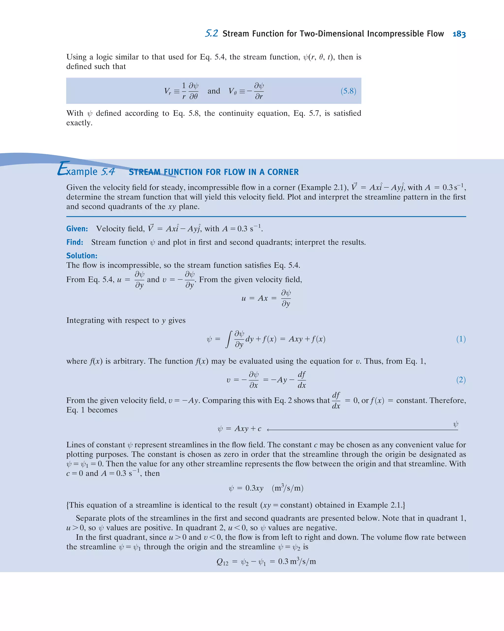 Stagnation
tube
Fixed vane
Free
water jet
Open
Hg 0.75 m
Water
30°
50 mm dia.
P4.116
*4.117 A Venturi meter installed along a water pipe consists
of a convergent section, a constant-area throat, and a
divergent section. The pipe diameter is D 5 100 mm, and the
throat diameter is d 5 50 mm. Find the net ﬂuid force acting
on the convergent section if the water pressure in the pipe is
200 kPa (gage) and the ﬂow rate is 1000 L/min. For this
analysis, neglect viscous effects.
*4.118 A plane nozzle discharges vertically 1200 L/s per unit
width downward to atmosphere. The nozzle is supplied with
a steady ﬂow of water. A stationary, inclined, ﬂat plate,
located beneath the nozzle, is struck by the water stream.
The water stream divides and ﬂows along the inclined plate;
the two streams leaving the plate are of unequal thickness.
Frictional effects are negligible in the nozzle and in the ﬂow
along the plate surface. Evaluate the minimum gage pressure
required at the nozzle inlet.
h = 0.25 m
H = 7.5 m
V3
θ
θ
Water
w = 0.25 mm
Nozzle
Q = 1200 L/s/m
V2= 20
W = 80 mm
V
V
= 30°
P4.118
*4.119 You turn on the kitchen faucet very slightly, so that a
very narrow stream of water ﬂows into the sink. You notice
that it is “glassy” (laminar ﬂow) and gets narrower and
remains “glassy” for about the ﬁrst 50 mm of descent. When
you measure the ﬂow, it takes three min to ﬁll a 1-L bottle,
and you estimate the stream of water is initially 5 mm in
diameter. Assuming the speed at any cross section is uniform
and neglecting viscous effects, derive expressions for and plot
the variations of stream speed and diameter as functions of z
(take the origin of coordinates at the faucet exit). What are
the speed and diameter when it falls to the 50-mm point?
*4.120 In ancient Egypt, circular vessels ﬁlled with water
sometimes were used as crude clocks. The vessels were
shaped in such a way that, as water drained from the bottom,
the surface level dropped at constant rate, s. Assume that
water drains from a small hole of area A. Find an expression
for the radius of the vessel, r, as a function of the water level,
h. Obtain an expression for the volume of water needed so
that the clock will operate for n hours.
*4.121 A stream of incompressible liquid moving at low
speed leaves a nozzle pointed directly downward. Assume
the speed at any cross section is uniform and neglect viscous
effects. The speed and area of the jet at the nozzle exit are V0
and A0, respectively. Apply conservation of mass and the
momentum equation to a differential control volume of
length dz in the ﬂow direction. Derive expressions for the
variations of jet speed and area as functions of z. Evaluate
the distance at which the jet area is half its original value.
(Take the origin of coordinates at the nozzle exit.)
*4.122 Incompressible ﬂuid of negligible viscosity is pumped,
at total volume ﬂow rate Q, through a porous surface into the
small gap between closely spaced parallel plates as shown.
The ﬂuid has only horizontal motion in the gap. Assume uni-
form ﬂow across any vertical section. Obtain an expression for
the pressure variation as a function of x. Hint: Apply con-
servation of mass and the momentum equation to a differential
control volume of thickness dx, located at position x.
L
V (x)
x
Q
P4.122
*4.123 Incompressible liquid of negligible viscosity is
pumped, at total volume ﬂow rate Q, through two small
holes into the narrow gap between closely spaced parallel
disks as shown. The liquid ﬂowing away from the holes has
only radial motion. Assume uniform ﬂow across any vertical
section and discharge to atmospheric pressure at r 5 R.
Obtain an expression for the pressure variation and plot as a
function of radius. Hint: Apply conservation of mass and the
momentum equation to a differential control volume of
thickness dr located at radius r.
r
Q__
2
Q__
2
V(r)
R
P4.123
*4.124 The narrow gap between two closely spaced circular
plates initially is ﬁlled with incompressible liquid. At t 5 0 the
upper plate, initially h0 above the lower plate, begins to move
downward toward the lower plate with constant speed, V0,
causing the liquid to be squeezed from the narrow gap.
Neglecting viscous effects and assuming uniform ﬂow in the
radial direction, develop an expression for the velocity ﬁeld
between the parallel plates. Hint: Apply conservation of mass
to a control volume with the outer surface located at radius r.
Note that even though the speed of the upper plate is
*These problems require material from sections that may be omitted without loss of continuity in the text material.
Problems 161
 
