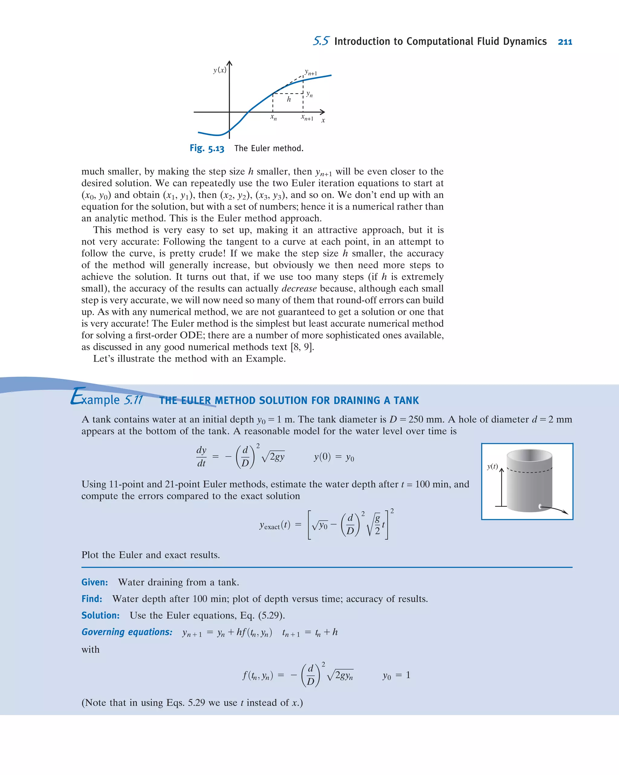 considering both an inﬁnitesimal time step and particle, so that the sides remain
straight. We will examine the inﬁnitesimal particle so that we will eventually obtain
results applicable to a point. We can decompose this particle’s motion into four
components: translation, in which the particle moves from one point to another;
rotation of the particle, which can occur about any or all of the x, y or z axes; linear
deformation, in which the particle’s sides stretch or contract; and angular deformation,
in which the angles (which were initially 90
for our particle) between the sides
change.
It may seem difﬁcult by looking at Fig. 5.4 to distinguish between rotation and
angular deformation of the inﬁnitesimal ﬂuid particle. It is important to do so, because
pure rotation involves no deformation but angular deformation does and, as we
learned in Chapter 2, ﬂuid deformation generates shear stresses. Figure 5.5 shows a
typical xy plane motion decomposed into the four components described above, and
as we examine each of these four components in turn we will see that we can dis-
tinguish between rotation and angular deformation.
Fluid Translation: Acceleration of a Fluid Particle
in a Velocity Field
The translation of a ﬂuid particle is obviously connected with the velocity ﬁeld
~V 5 ~Vðx; y; z; tÞ that we previously discussed in Section 2.2. We will need the accel-
eration of a ﬂuid particle for use in Newton’s second law. It might seem that we could
simply compute this as ~a 5 @ ~V=@t. This is incorrect, because ~V is a ﬁeld, i.e., it
describes the whole ﬂow and not just the motion of an individual particle. (We can see
that this way of computing is incorrect by examining Example 5.4, in which particles
are clearly accelerating and decelerating so ~a 6¼ 0, but @ ~V=@t 5 0.)
The problem, then, is to retain the ﬁeld description for ﬂuid properties and obtain
an expression for the acceleration of a ﬂuid particle as it moves in a ﬂow ﬁeld. Stated
simply, the problem is:
Given the velocity field; ~V 5 ~Vðx; y; z; tÞ;find the acceleration
of a fluid particle; ~ap:
y
x
y
x
Translation
y
x
Angular deformation
y
x
Rotation
y
x
Linear deformation
Fig. 5.5 Pictorial representation of the components of ﬂuid motion.
VIDEO
Particle Motion in a Channel.
VIDEO
Particle Motion over a Cylinder.
5.3 Motion of a Fluid Particle (Kinematics) 185
 