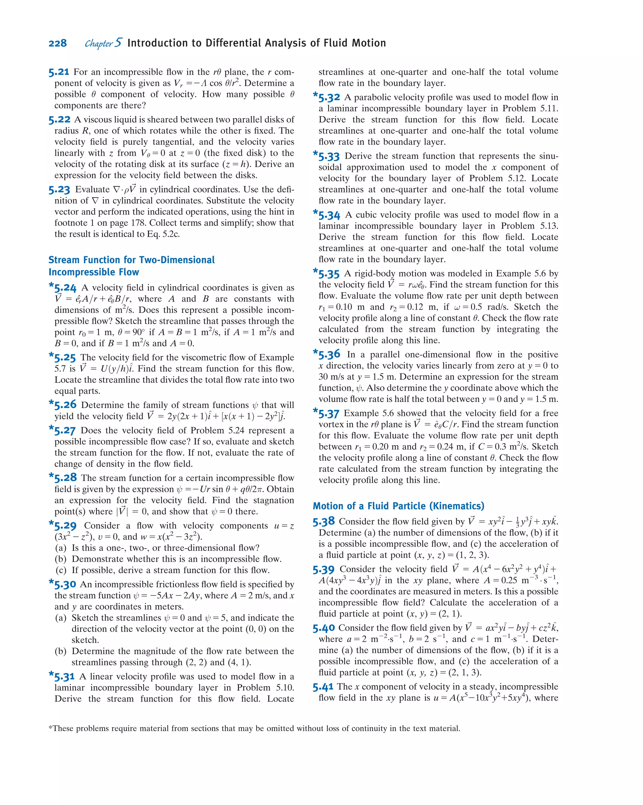Solution:
The geometry and coordinate system used to model the ﬂow ﬁeld are shown. (It is convenient to align one coordinate
with the ﬂow down the plane surface.)
The governing equations written for incompressible ﬂow with constant viscosity are
u
t
ϩ u
1
( )u
x
ϩ υ
4
u
y
ϩ w
5
u
z
ϭ gx Ϫ
3
␳
2
u
x2
ϩ ϩ
4
( )2
u
z2
3
2
u
y2
p
x
ϩ
4
␳
u
x
ϩ
4
ϩ
w
z
ϭ 0
3
␮
v
y
w
t
ϩ u
1
( )w
x
3
w
y
3
w
z
3 3
ϩ v ϩ w ϭ gz Ϫ␳
2
w
x2
ϩ
3
( )2
w
y2
ϩ
3
2
w
z2
3
p
z
ϩ␳ ␮
ϩ u
1
( )v
x
4
v
y
v
t
5
v
z
3
ϩ v ϩ w ϭ gy Ϫ␳
2
v
x2
ϩ
4
( )2
v
y2
ϩ
5
2
v
z2
3
p
y
ϩ␳ ␮
The terms canceled to simplify the basic equations are keyed by number to the assumptions listed below. The
assumptions are discussed in the order in which they are applied to simplify the equations.
Assumptions: (1) Steady ﬂow (given).
(2) Incompressible ﬂow; ρ 5 constant.
(3) No ﬂow or variation of properties in the z direction; w 5 0 and @/@z 5 0.
(4) Fully developed ﬂow, so no properties vary in the x direction; @/@x 5 0.
Assumption (1) eliminates time variations in any ﬂuid property.
Assumption (2) eliminates space variations in density.
Assumption (3) states that there is no z component of velocity and no property variations in the z direction. All
terms in the z component of the NavierÀStokes equation cancel.
After assumption (4) is applied, the continuity equation reduces to @v/@y 5 0. Assumptions (3) and (4) also
indicate that @v/@z 5 0 and @v/@x 5 0. Therefore v must be constant. Since v is zero at the solid surface, then v must
be zero everywhere.
The fact that v 5 0 reduces the NavierÀStokes equations further, as indicated by (5) in Eqs 5.27a and 5.27b. The
ﬁnal simpliﬁed equations are
0 5 ρgx 1 μ
@2
u
@y2
ð1Þ
0 5 ρgy 2
@p
@y
ß
ð2Þ
Since @u/@z 5 0 (assumption 3) and @u/@x 5 0 (assumption 4), then u is at most a function of y, and @2
u/@y2
5 d2
u/dy2
,
and from Eq. 1, then
d2
u
dy2
5 2
ρgx
μ
5 2ρg
sin θ
μ
y
x u
g
Width b = 1 m
h = 1 mm
θ = 15°
ð5:1cÞ
ð5:27aÞ
ð5:27bÞ
ð5:27cÞ
202 Chapter 5 Introduction to Differential Analysis of Fluid Motion
 