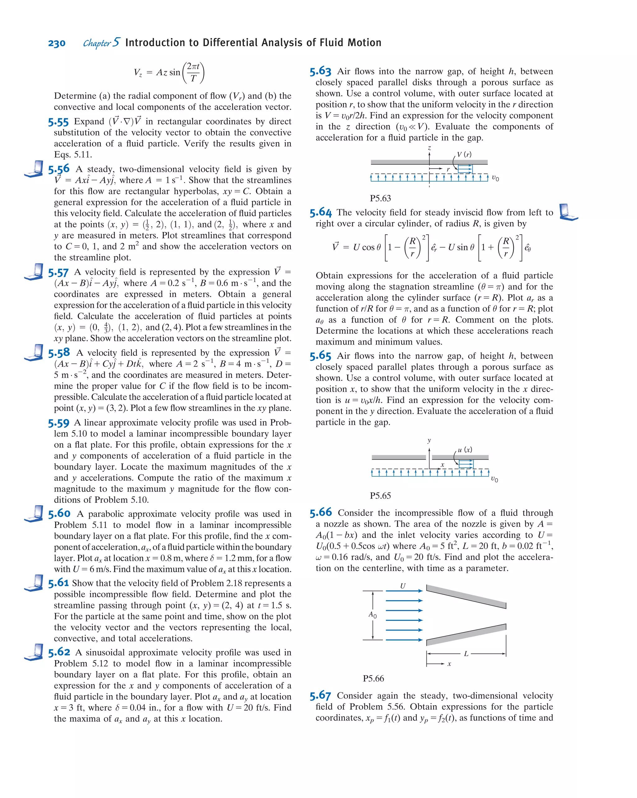 Solving for ﬁlm thickness gives
h 5
3μQ
ρg sin θ b
 1=3
ß
ð6Þ h
A ﬁlm of water h 5 1 mm thick on a plane b 5 1 m wide, inclined at θ 5 15
,
would carry
Q 5 999
kg
m3
3 9:81
m
s2
3 sin ð153
Þ 3 1 m 3
mÁs
1:00 3 1023
kg
3
ð0:001Þ3
m3
3
3 1000
L
m3
Q 5 0:846 L=s ß
Q
Notes:
ü This problem illustrates how the full
NavierÀStokes equations (Eqs.
5.27) can sometimes be reduced to a
set of solvable equations (Eqs. 1 and
2 in this problem).ü After integration of the simpliﬁed
equations, boundary (or initial)
conditions are used to complete the
solution.
ü Once the velocity ﬁeld is obtained,
other useful quantities (e.g., shear
stress, volume ﬂow rate) can be
found.
ü Equations (5) and (6) show that
even for fairly simple problems the
results can be quite complicated:
The depth of the ﬂow depends
in a nonlinear way on ﬂow rate
(h ~ Q1/3
).
Example 5.10 ANALYSIS OF LAMINAR VISCOMETRIC FLOW BETWEEN COAXIAL CYLINDERS
A viscous liquid ﬁlls the annular gap between vertical concentric cylinders. The inner cylinder is stationary, and the
outer cylinder rotates at constant speed. The ﬂow is laminar. Simplify the continuity, NavierÀStokes, and tangential
shear stress equations to model this ﬂow ﬁeld. Obtain expressions for the liquid velocity proﬁle and the shear stress
distribution. Compare the shear stress at the surface of the inner cylinder with that computed from a planar
approximation obtained by “unwrapping” the annulus into a plane and assuming a linear velocity proﬁle across the
gap. Determine the ratio of cylinder radii for which the planar approximation predicts the correct shear stress at
the surface of the inner cylinder within 1 percent.
Given: Laminar viscometric ﬂow of liquid in annular gap between vertical concentric cylinders. The inner cylinder
is stationary, and the outer cylinder rotates at constant speed.
Find: (a) Continuity and NavierÀStokes equations simpliﬁed to model this ﬂow
ﬁeld.
(b) Velocity proﬁle in the annular gap.
(c) Shear stress distribution in the annular gap.
(d) Shear stress at the surface of the inner cylinder.
(e) Comparison with “planar” approximation for constant shear stress in the
narrow gap between cylinders.
(f) Ratio of cylinder radii for which the planar approximation predicts shear
stress within 1 percent of the correct value.
Solution:
The geometry and coordinate system used to model the ﬂow ﬁeld are shown. (The z
coordinate is directed vertically upward; as a consequence, gr 5 gθ 5 0 and gz 52g.)
θ
r
z
R1
R2
ω
204 Chapter 5 Introduction to Differential Analysis of Fluid Motion
 